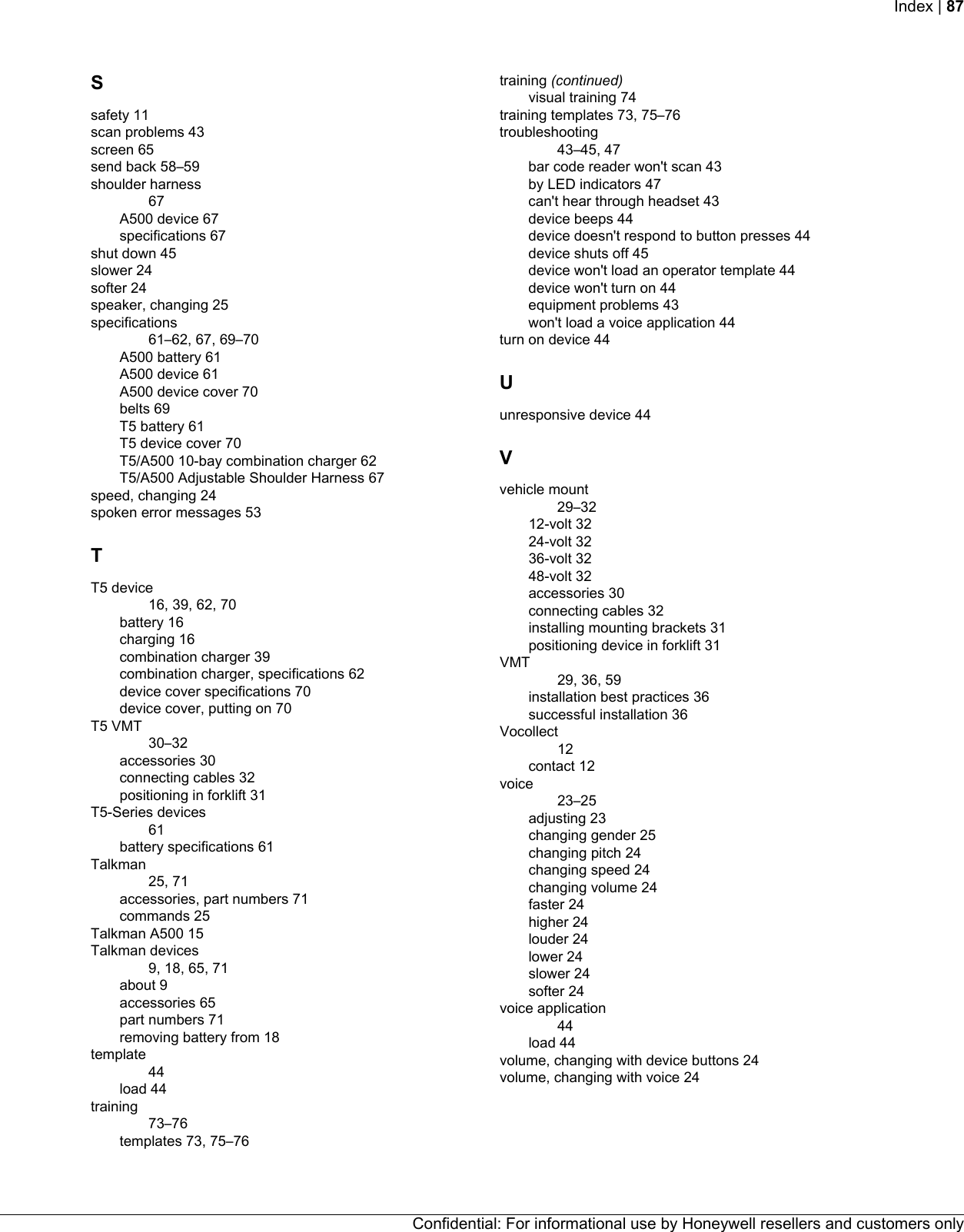 Ssafety 11scan problems 43screen 65send back 58–59shoulder harness67A500 device 67specifications 67shut down 45slower 24softer 24speaker, changing 25specifications61–62, 67, 69–70A500 battery 61A500 device 61A500 device cover 70belts 69T5 battery 61T5 device cover 70T5/A500 10-bay combination charger 62T5/A500 Adjustable Shoulder Harness 67speed, changing 24spoken error messages 53TT5 device16, 39, 62, 70battery 16charging 16combination charger 39combination charger, specifications 62device cover specifications 70device cover, putting on 70T5 VMT30–32accessories 30connecting cables 32positioning in forklift 31T5-Series devices61battery specifications 61Talkman25, 71accessories, part numbers 71commands 25Talkman A500 15Talkman devices9, 18, 65, 71about 9accessories 65part numbers 71removing battery from 18template44load 44training73–76templates 73, 75–76training (continued)visual training 74training templates 73, 75–76troubleshooting43–45, 47bar code reader won&apos;t scan 43by LED indicators 47can&apos;t hear through headset 43device beeps 44device doesn&apos;t respond to button presses 44device shuts off 45device won&apos;t load an operator template 44device won&apos;t turn on 44equipment problems 43won&apos;t load a voice application 44turn on device 44Uunresponsive device 44Vvehicle mount29–3212-volt 3224-volt 3236-volt 3248-volt 32accessories 30connecting cables 32installing mounting brackets 31positioning device in forklift 31VMT29, 36, 59installation best practices 36successful installation 36Vocollect12contact 12voice23–25adjusting 23changing gender 25changing pitch 24changing speed 24changing volume 24faster 24higher 24louder 24lower 24slower 24softer 24voice application44load 44volume, changing with device buttons 24volume, changing with voice 24Confidential: For informational use by Honeywell resellers and customers onlyIndex | 87