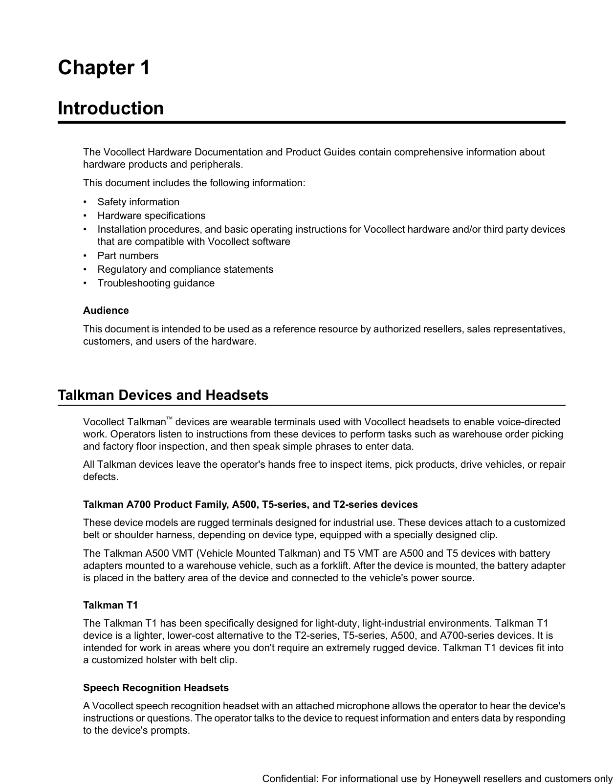 Chapter 1IntroductionThe Vocollect Hardware Documentation and Product Guides contain comprehensive information abouthardware products and peripherals.This document includes the following information:• Safety information• Hardware specifications• Installation procedures, and basic operating instructions for Vocollect hardware and/or third party devicesthat are compatible with Vocollect software• Part numbers• Regulatory and compliance statements• Troubleshooting guidanceAudienceThis document is intended to be used as a reference resource by authorized resellers, sales representatives,customers, and users of the hardware.Talkman Devices and HeadsetsVocollect Talkman™devices are wearable terminals used with Vocollect headsets to enable voice-directedwork. Operators listen to instructions from these devices to perform tasks such as warehouse order pickingand factory floor inspection, and then speak simple phrases to enter data.All Talkman devices leave the operator&apos;s hands free to inspect items, pick products, drive vehicles, or repairdefects.Talkman A700 Product Family, A500, T5-series, and T2-series devicesThese device models are rugged terminals designed for industrial use. These devices attach to a customizedbelt or shoulder harness, depending on device type, equipped with a specially designed clip.The Talkman A500 VMT (Vehicle Mounted Talkman) and T5 VMT are A500 and T5 devices with batteryadapters mounted to a warehouse vehicle, such as a forklift. After the device is mounted, the battery adapteris placed in the battery area of the device and connected to the vehicle&apos;s power source.Talkman T1The Talkman T1 has been specifically designed for light-duty, light-industrial environments. Talkman T1device is a lighter, lower-cost alternative to the T2-series, T5-series, A500, and A700-series devices. It isintended for work in areas where you don&apos;t require an extremely rugged device. Talkman T1 devices fit intoa customized holster with belt clip.Speech Recognition HeadsetsA Vocollect speech recognition headset with an attached microphone allows the operator to hear the device&apos;sinstructions or questions. The operator talks to the device to request information and enters data by respondingto the device&apos;s prompts.Confidential: For informational use by Honeywell resellers and customers only