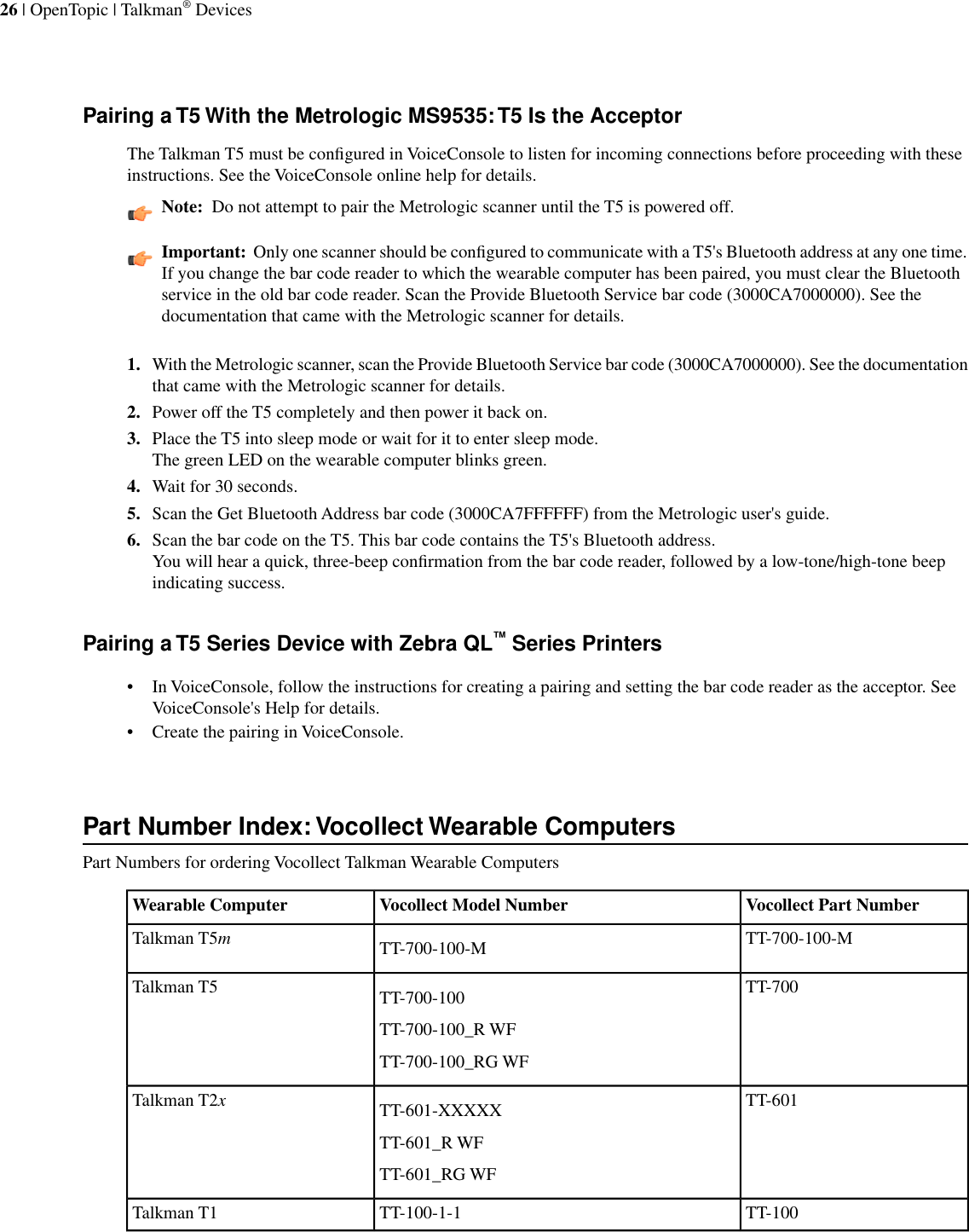 Pairing a T5 With the Metrologic MS9535:T5 Is the AcceptorThe Talkman T5 must be conﬁgured in VoiceConsole to listen for incoming connections before proceeding with theseinstructions. See the VoiceConsole online help for details.Note:  Do not attempt to pair the Metrologic scanner until the T5 is powered off.Important:  Only one scanner should be conﬁgured to communicate with a T5&apos;s Bluetooth address at any one time.If you change the bar code reader to which the wearable computer has been paired, you must clear the Bluetoothservice in the old bar code reader. Scan the Provide Bluetooth Service bar code (3000CA7000000). See thedocumentation that came with the Metrologic scanner for details.1. With the Metrologic scanner, scan the Provide Bluetooth Service bar code (3000CA7000000). See the documentationthat came with the Metrologic scanner for details.2. Power off the T5 completely and then power it back on.3. Place the T5 into sleep mode or wait for it to enter sleep mode.The green LED on the wearable computer blinks green.4. Wait for 30 seconds.5. Scan the Get Bluetooth Address bar code (3000CA7FFFFFF) from the Metrologic user&apos;s guide.6. Scan the bar code on the T5. This bar code contains the T5&apos;s Bluetooth address.You will hear a quick, three-beep conﬁrmation from the bar code reader, followed by a low-tone/high-tone beepindicating success.Pairing a T5 Series Device with Zebra QL™ Series Printers• In VoiceConsole, follow the instructions for creating a pairing and setting the bar code reader as the acceptor. SeeVoiceConsole&apos;s Help for details.• Create the pairing in VoiceConsole.Part Number Index:Vocollect Wearable ComputersPart Numbers for ordering Vocollect Talkman Wearable ComputersVocollect Part NumberVocollect Model NumberWearable ComputerTT-700-100-MTT-700-100-MTalkman T5mTT-700TT-700-100Talkman T5TT-700-100_R WFTT-700-100_RG WFTT-601TT-601-XXXXXTalkman T2xTT-601_R WFTT-601_RG WFTT-100TT-100-1-1Talkman T126 | OpenTopic | Talkman® Devices