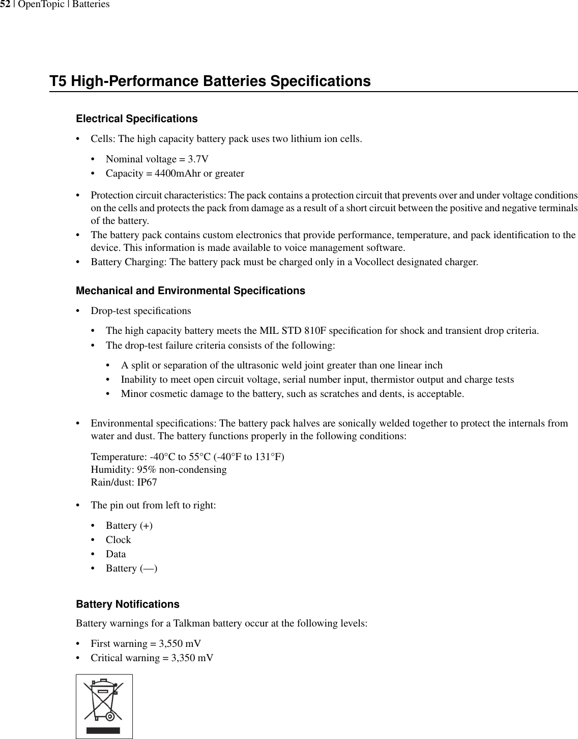T5 High-Performance Batteries SpecificationsElectrical Specifications• Cells: The high capacity battery pack uses two lithium ion cells.• Nominal voltage = 3.7V• Capacity = 4400mAhr or greater•Protection circuit characteristics: The pack contains a protection circuit that prevents over and under voltage conditionson the cells and protects the pack from damage as a result of a short circuit between the positive and negative terminalsof the battery.• The battery pack contains custom electronics that provide performance, temperature, and pack identiﬁcation to thedevice. This information is made available to voice management software.• Battery Charging: The battery pack must be charged only in a Vocollect designated charger.Mechanical and Environmental Specifications• Drop-test speciﬁcations• The high capacity battery meets the MIL STD 810F speciﬁcation for shock and transient drop criteria.• The drop-test failure criteria consists of the following:• A split or separation of the ultrasonic weld joint greater than one linear inch• Inability to meet open circuit voltage, serial number input, thermistor output and charge tests• Minor cosmetic damage to the battery, such as scratches and dents, is acceptable.• Environmental speciﬁcations: The battery pack halves are sonically welded together to protect the internals fromwater and dust. The battery functions properly in the following conditions:Temperature: -40°C to 55°C (-40°F to 131°F)Humidity: 95% non-condensingRain/dust: IP67• The pin out from left to right:• Battery (+)• Clock• Data• Battery (—)Battery NotificationsBattery warnings for a Talkman battery occur at the following levels:• First warning = 3,550 mV• Critical warning = 3,350 mV52 | OpenTopic | Batteries