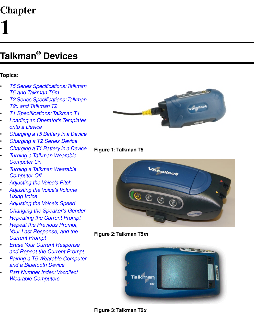 Chapter1Talkman® DevicesFigure 1:Talkman T5Topics:•T5 Series Specifications:TalkmanT5 and Talkman T5m•T2 Series Specifications:TalkmanT2x and Talkman T2•T1 Specifications: Talkman T1•Loading an Operator&apos;s Templatesonto a Device•Charging a T5 Battery in a Device•Charging a T2 Series Device•Charging a T1 Battery in a Device•Turning a Talkman WearableComputer OnFigure 2:Talkman T5m•Turning a Talkman WearableComputer Off•Adjusting the Voice&apos;s Pitch•Adjusting the Voice&apos;s VolumeUsing Voice•Adjusting the Voice&apos;s Speed•Changing the Speaker&apos;s Gender•Repeating the Current Prompt•Repeat the Previous Prompt,Your Last Response, and theCurrent Prompt•Erase Your Current Responseand Repeat the Current PromptFigure 3:Talkman T2x•Pairing a T5 Wearable Computerand a Bluetooth Device•Part Number Index: VocollectWearable Computers