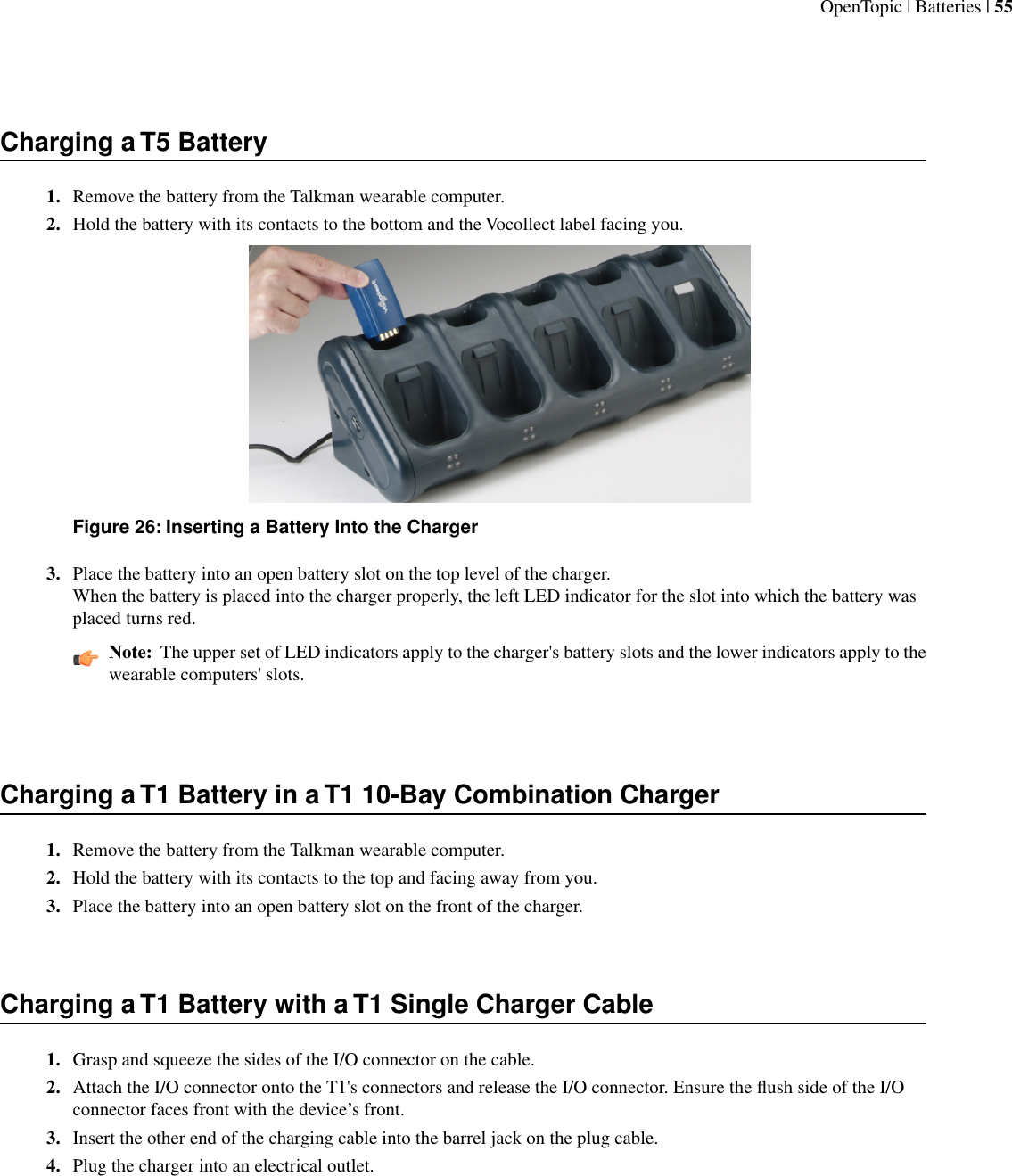 Charging a T5 Battery1. Remove the battery from the Talkman wearable computer.2. Hold the battery with its contacts to the bottom and the Vocollect label facing you.Figure 26: Inserting a Battery Into the Charger3. Place the battery into an open battery slot on the top level of the charger.When the battery is placed into the charger properly, the left LED indicator for the slot into which the battery wasplaced turns red.Note:  The upper set of LED indicators apply to the charger&apos;s battery slots and the lower indicators apply to thewearable computers&apos; slots.Charging a T1 Battery in a T1 10-Bay Combination Charger1. Remove the battery from the Talkman wearable computer.2. Hold the battery with its contacts to the top and facing away from you.3. Place the battery into an open battery slot on the front of the charger.Charging a T1 Battery with a T1 Single Charger Cable1. Grasp and squeeze the sides of the I/O connector on the cable.2. Attach the I/O connector onto the T1&apos;s connectors and release the I/O connector. Ensure the ﬂush side of the I/Oconnector faces front with the device’s front.3. Insert the other end of the charging cable into the barrel jack on the plug cable.4. Plug the charger into an electrical outlet.OpenTopic | Batteries | 55