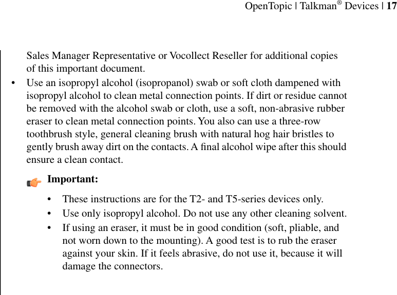 Sales Manager Representative or Vocollect Reseller for additional copiesof this important document.• Use an isopropyl alcohol (isopropanol) swab or soft cloth dampened withisopropyl alcohol to clean metal connection points. If dirt or residue cannotbe removed with the alcohol swab or cloth, use a soft, non-abrasive rubbereraser to clean metal connection points. You also can use a three-rowtoothbrush style, general cleaning brush with natural hog hair bristles togently brush away dirt on the contacts. A ﬁnal alcohol wipe after this shouldensure a clean contact.Important:• These instructions are for the T2- and T5-series devices only.•Use only isopropyl alcohol. Do not use any other cleaning solvent.• If using an eraser, it must be in good condition (soft, pliable, andnot worn down to the mounting). A good test is to rub the eraseragainst your skin. If it feels abrasive, do not use it, because it willdamage the connectors.OpenTopic | Talkman® Devices | 17