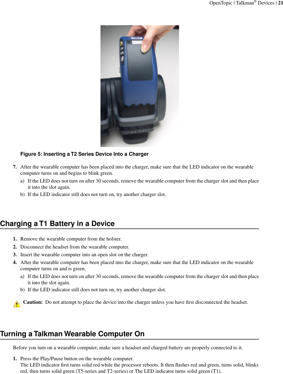 Figure 5: Inserting a T2 Series Device Into a Charger7. After the wearable computer has been placed into the charger, make sure that the LED indicator on the wearablecomputer turns on and begins to blink green.a) If the LED does not turn on after 30 seconds, remove the wearable computer from the charger slot and then placeit into the slot again.b) If the LED indicator still does not turn on, try another charger slot.Charging a T1 Battery in a Device1. Remove the wearable computer from the holster.2. Disconnect the headset from the wearable computer.3. Insert the wearable computer into an open slot on the charger.4. After the wearable computer has been placed into the charger, make sure that the LED indicator on the wearablecomputer turns on and is green.a) If the LED does not turn on after 30 seconds, remove the wearable computer from the charger slot and then placeit into the slot again.b) If the LED indicator still does not turn on, try another charger slot.Caution:  Do not attempt to place the device into the charger unless you have ﬁrst disconnected the headset.Turning a Talkman Wearable Computer OnBefore you turn on a wearable computer, make sure a headset and charged battery are properly connected to it.1. Press the Play/Pause button on the wearable computer.The LED indicator ﬁrst turns solid red while the processor reboots. It then ﬂashes red and green, turns solid, blinksred, then turns solid green (T5-series and T2-series) or The LED indicator turns solid green (T1).OpenTopic | Talkman® Devices | 21