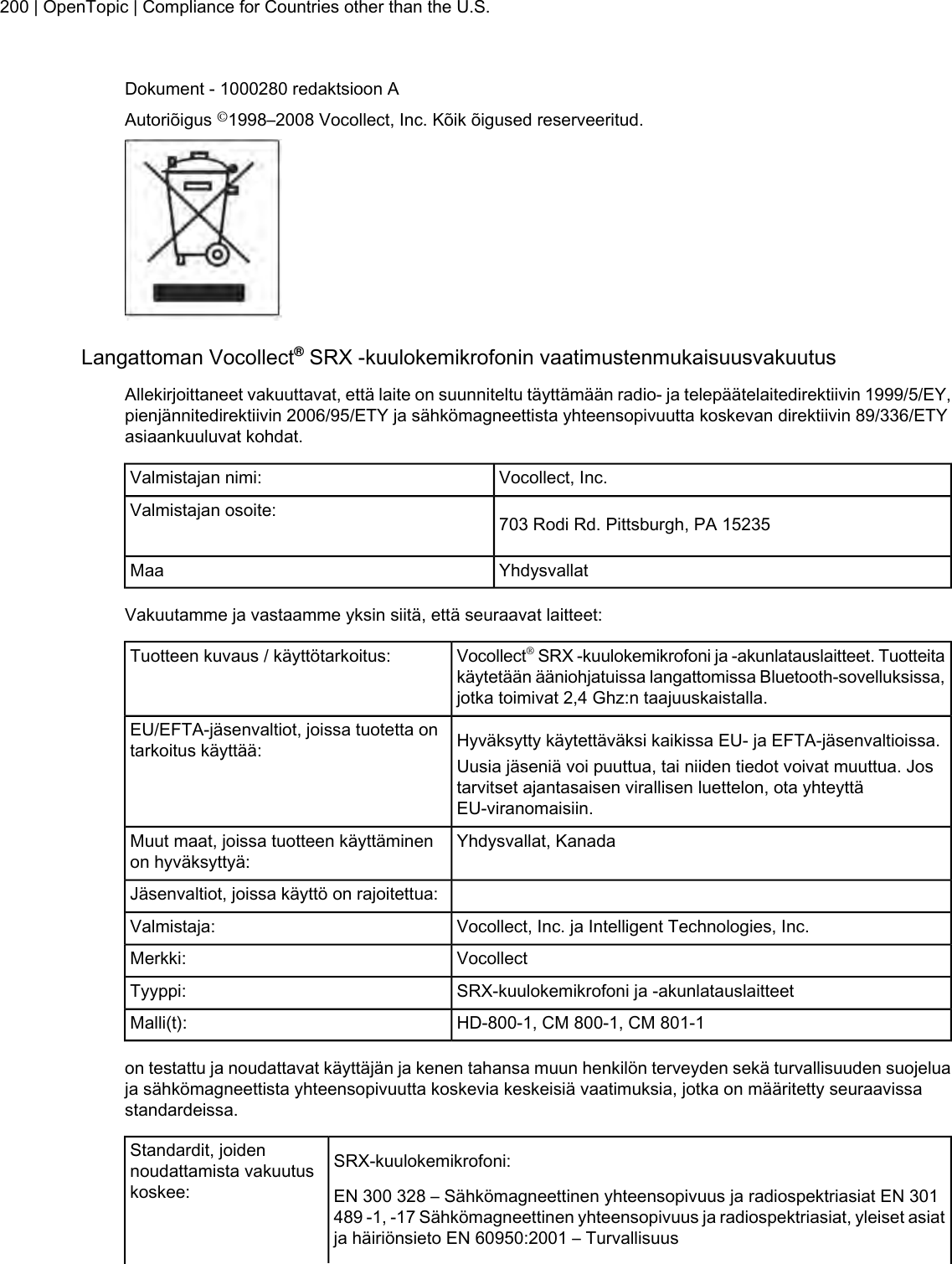 Dokument - 1000280 redaktsioon AAutoriõigus ©1998–2008 Vocollect, Inc. Kõik õigused reserveeritud.Langattoman Vocollect®SRX -kuulokemikrofonin vaatimustenmukaisuusvakuutusAllekirjoittaneet vakuuttavat, että laite on suunniteltu täyttämään radio- ja telepäätelaitedirektiivin 1999/5/EY,pienjännitedirektiivin 2006/95/ETY ja sähkömagneettista yhteensopivuutta koskevan direktiivin 89/336/ETYasiaankuuluvat kohdat.Vocollect, Inc.Valmistajan nimi:703 Rodi Rd. Pittsburgh, PA 15235Valmistajan osoite:YhdysvallatMaaVakuutamme ja vastaamme yksin siitä, että seuraavat laitteet:Vocollect®SRX -kuulokemikrofoni ja -akunlatauslaitteet. Tuotteitakäytetään ääniohjatuissa langattomissa Bluetooth-sovelluksissa,jotka toimivat 2,4 Ghz:n taajuuskaistalla.Tuotteen kuvaus / käyttötarkoitus:Hyväksytty käytettäväksi kaikissa EU- ja EFTA-jäsenvaltioissa.EU/EFTA-jäsenvaltiot, joissa tuotetta ontarkoitus käyttää: Uusia jäseniä voi puuttua, tai niiden tiedot voivat muuttua. Jostarvitset ajantasaisen virallisen luettelon, ota yhteyttäEU-viranomaisiin.Yhdysvallat, KanadaMuut maat, joissa tuotteen käyttäminenon hyväksyttyä:Jäsenvaltiot, joissa käyttö on rajoitettua:Vocollect, Inc. ja Intelligent Technologies, Inc.Valmistaja:VocollectMerkki:SRX-kuulokemikrofoni ja -akunlatauslaitteetTyyppi:HD-800-1, CM 800-1, CM 801-1Malli(t):on testattu ja noudattavat käyttäjän ja kenen tahansa muun henkilön terveyden sekä turvallisuuden suojeluaja sähkömagneettista yhteensopivuutta koskevia keskeisiä vaatimuksia, jotka on määritetty seuraavissastandardeissa.SRX-kuulokemikrofoni:Standardit, joidennoudattamista vakuutuskoskee: EN 300 328 – Sähkömagneettinen yhteensopivuus ja radiospektriasiat EN 301489 -1, -17 Sähkömagneettinen yhteensopivuus ja radiospektriasiat, yleiset asiatja häiriönsieto EN 60950:2001 – Turvallisuus200 | OpenTopic | Compliance for Countries other than the U.S.