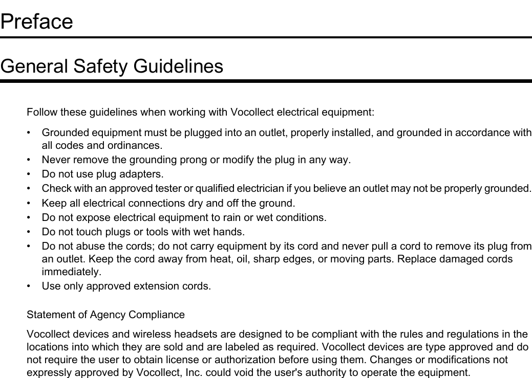 PrefaceGeneral Safety GuidelinesFollow these guidelines when working with Vocollect electrical equipment:• Grounded equipment must be plugged into an outlet, properly installed, and grounded in accordance withall codes and ordinances.• Never remove the grounding prong or modify the plug in any way.• Do not use plug adapters.•Check with an approved tester or qualified electrician if you believe an outlet may not be properly grounded.• Keep all electrical connections dry and off the ground.• Do not expose electrical equipment to rain or wet conditions.• Do not touch plugs or tools with wet hands.• Do not abuse the cords; do not carry equipment by its cord and never pull a cord to remove its plug froman outlet. Keep the cord away from heat, oil, sharp edges, or moving parts. Replace damaged cordsimmediately.• Use only approved extension cords.Statement of Agency ComplianceVocollect devices and wireless headsets are designed to be compliant with the rules and regulations in thelocations into which they are sold and are labeled as required. Vocollect devices are type approved and donot require the user to obtain license or authorization before using them. Changes or modifications notexpressly approved by Vocollect, Inc. could void the user&apos;s authority to operate the equipment.