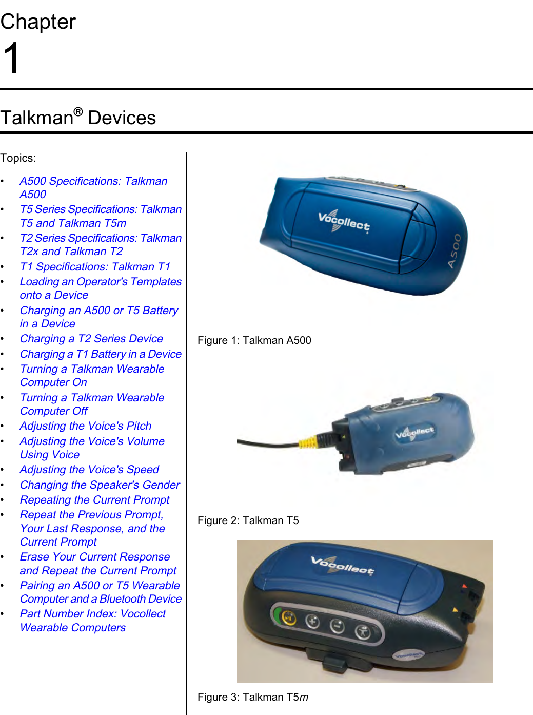 Chapter1Talkman®DevicesFigure 1: Talkman A500Topics:•A500 Specifications: TalkmanA500•T5 Series Specifications: TalkmanT5 and Talkman T5m•T2 Series Specifications: TalkmanT2x and Talkman T2•T1 Specifications: Talkman T1•Loading an Operator&apos;s Templatesonto a Device•Charging an A500 or T5 Batteryin a Device•Charging a T2 Series Device•Charging a T1 Battery in a DeviceFigure 2: Talkman T5•Turning a Talkman WearableComputer On•Turning a Talkman WearableComputer Off•Adjusting the Voice&apos;s Pitch•Adjusting the Voice&apos;s VolumeUsing Voice•Adjusting the Voice&apos;s Speed•Changing the Speaker&apos;s Gender•Repeating the Current Prompt•Repeat the Previous Prompt,Your Last Response, and theCurrent PromptFigure 3: Talkman T5m•Erase Your Current Responseand Repeat the Current Prompt•Pairing an A500 or T5 WearableComputer and a Bluetooth Device•Part Number Index: VocollectWearable Computers