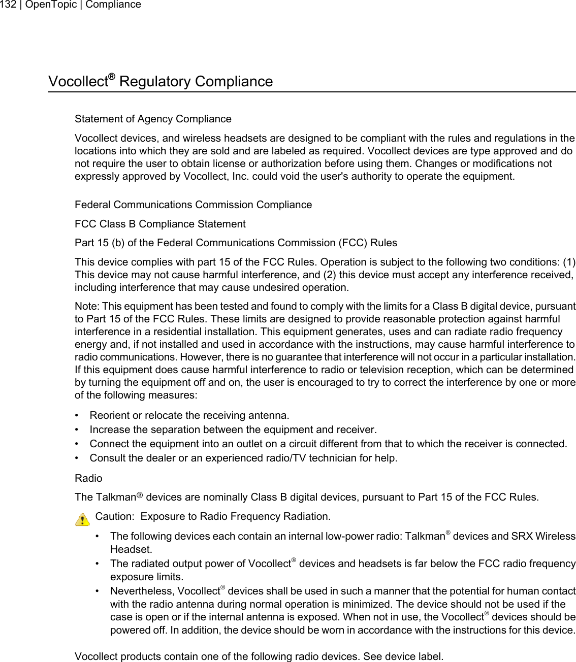 Vocollect®Regulatory ComplianceStatement of Agency ComplianceVocollect devices, and wireless headsets are designed to be compliant with the rules and regulations in thelocations into which they are sold and are labeled as required. Vocollect devices are type approved and donot require the user to obtain license or authorization before using them. Changes or modifications notexpressly approved by Vocollect, Inc. could void the user&apos;s authority to operate the equipment.Federal Communications Commission ComplianceFCC Class B Compliance StatementPart 15 (b) of the Federal Communications Commission (FCC) RulesThis device complies with part 15 of the FCC Rules. Operation is subject to the following two conditions: (1)This device may not cause harmful interference, and (2) this device must accept any interference received,including interference that may cause undesired operation.Note: This equipment has been tested and found to comply with the limits for a Class B digital device, pursuantto Part 15 of the FCC Rules. These limits are designed to provide reasonable protection against harmfulinterference in a residential installation. This equipment generates, uses and can radiate radio frequencyenergy and, if not installed and used in accordance with the instructions, may cause harmful interference toradio communications. However, there is no guarantee that interference will not occur in a particular installation.If this equipment does cause harmful interference to radio or television reception, which can be determinedby turning the equipment off and on, the user is encouraged to try to correct the interference by one or moreof the following measures:• Reorient or relocate the receiving antenna.• Increase the separation between the equipment and receiver.• Connect the equipment into an outlet on a circuit different from that to which the receiver is connected.• Consult the dealer or an experienced radio/TV technician for help.RadioThe Talkman®devices are nominally Class B digital devices, pursuant to Part 15 of the FCC Rules.Caution: Exposure to Radio Frequency Radiation.• The following devices each contain an internal low-power radio: Talkman®devices and SRX WirelessHeadset.• The radiated output power of Vocollect®devices and headsets is far below the FCC radio frequencyexposure limits.• Nevertheless, Vocollect®devices shall be used in such a manner that the potential for human contactwith the radio antenna during normal operation is minimized. The device should not be used if thecase is open or if the internal antenna is exposed. When not in use, the Vocollect®devices should bepowered off. In addition, the device should be worn in accordance with the instructions for this device.Vocollect products contain one of the following radio devices. See device label.132 | OpenTopic | Compliance
