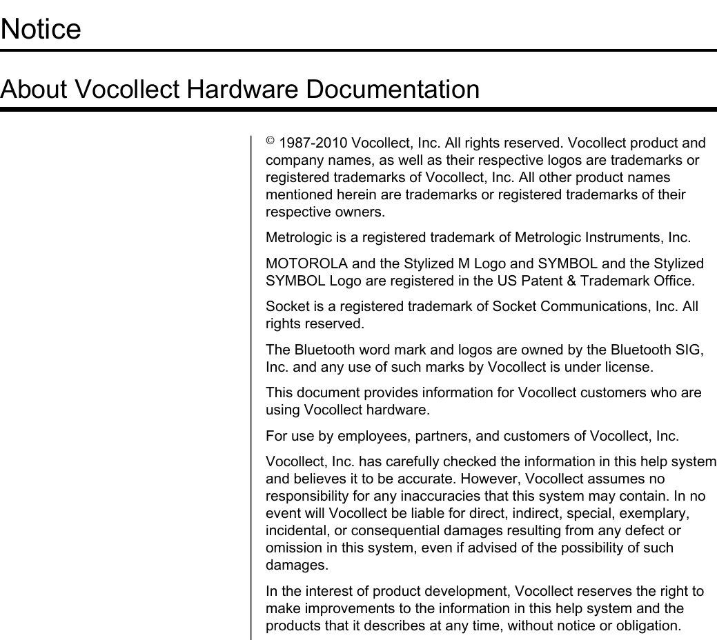 NoticeAbout Vocollect Hardware Documentation©1987-2010 Vocollect, Inc. All rights reserved. Vocollect product andcompany names, as well as their respective logos are trademarks orregistered trademarks of Vocollect, Inc. All other product namesmentioned herein are trademarks or registered trademarks of theirrespective owners.Metrologic is a registered trademark of Metrologic Instruments, Inc.MOTOROLA and the Stylized M Logo and SYMBOL and the StylizedSYMBOL Logo are registered in the US Patent &amp; Trademark Office.Socket is a registered trademark of Socket Communications, Inc. Allrights reserved.The Bluetooth word mark and logos are owned by the Bluetooth SIG,Inc. and any use of such marks by Vocollect is under license.This document provides information for Vocollect customers who areusing Vocollect hardware.For use by employees, partners, and customers of Vocollect, Inc.Vocollect, Inc. has carefully checked the information in this help systemand believes it to be accurate. However, Vocollect assumes noresponsibility for any inaccuracies that this system may contain. In noevent will Vocollect be liable for direct, indirect, special, exemplary,incidental, or consequential damages resulting from any defect oromission in this system, even if advised of the possibility of suchdamages.In the interest of product development, Vocollect reserves the right tomake improvements to the information in this help system and theproducts that it describes at any time, without notice or obligation.