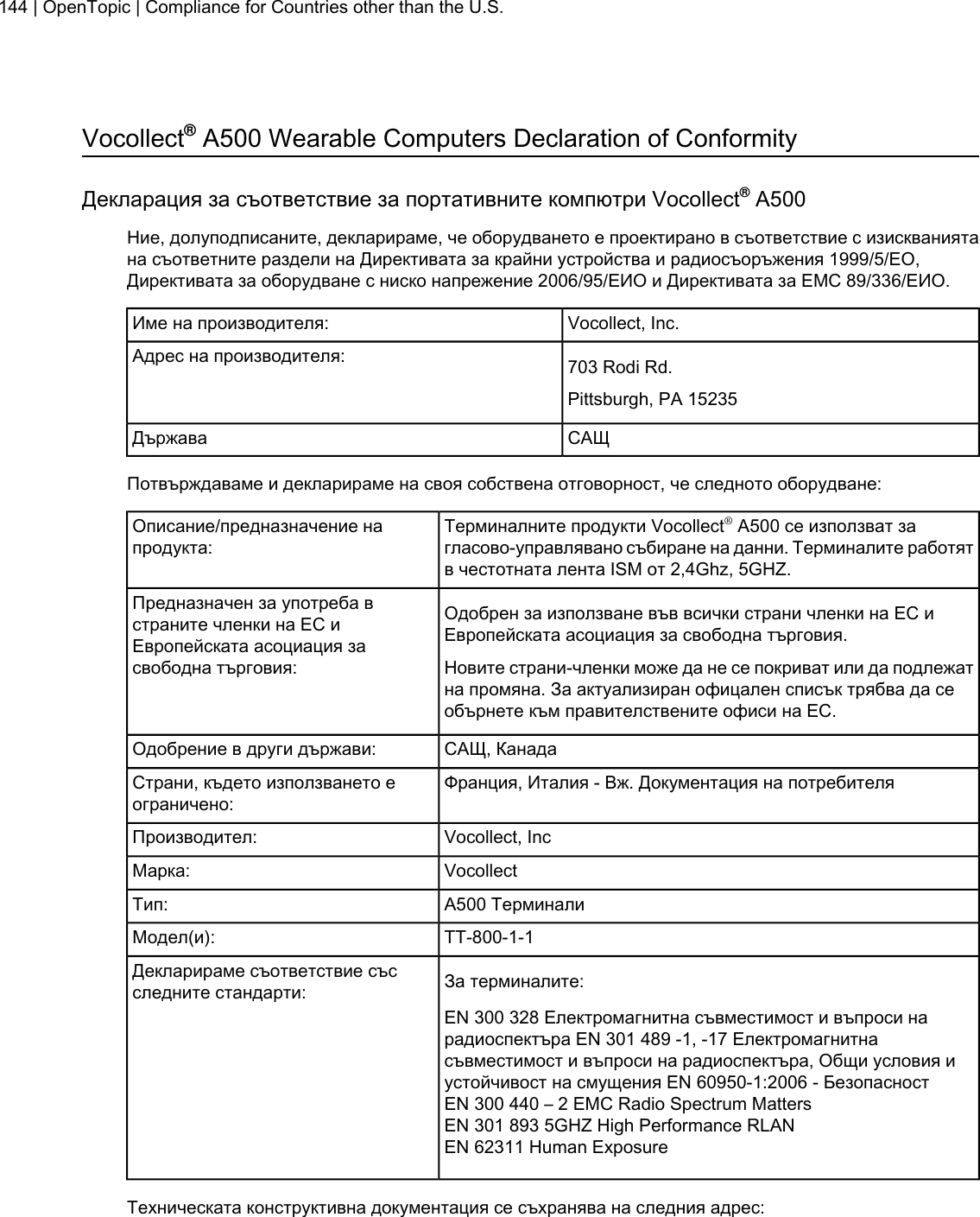 Vocollect®A500 Wearable Computers Declaration of ConformityДекларация за съответствие за портативните компютри Vocollect®A500Ние, долуподписаните, декларираме, че оборудването е проектирано в съответствие с изискваниятана съответните раздели на Директивата за крайни устройства и радиосъоръжения 1999/5/EО,Директивата за оборудване с ниско напрежение 2006/95/ЕИО и Директивата за ЕМС 89/336/ЕИО.Vocollect, Inc.Име на производителя:703 Rodi Rd.Адрес на производителя:Pittsburgh, PA 15235САЩДържаваПотвърждаваме и декларираме на своя собствена отговорност, че следното оборудване:Терминалните продукти Vocollect®A500 се използват загласово-управлявано събиране на данни. Терминалите работятв честотната лента ISM от 2,4Ghz, 5GHZ.Описание/предназначение напродукта:Одобрен за използване във всички страни членки на ЕС иЕвропейската асоциация за свободна търговия.Предназначен за употреба встраните членки на ЕС иЕвропейската асоциация засвободна търговия: Новите страни-членки може да не се покриват или да подлежатна промяна. За актуализиран офицален списък трябва да сеобърнете към правителствените офиси на ЕС.САЩ, КанадаОдобрение в други държави:Франция, Италия - Вж. Документация на потребителяСтрани, където използването еограничено:Vocollect, IncПроизводител:VocollectМарка:A500 ТерминалиТип:TT-800-1-1Модел(и):За терминалите:Декларираме съответствие съсследните стандарти:EN 300 328 Електромагнитна съвместимост и въпроси нарадиоспектъра EN 301 489 -1, -17 Електромагнитнасъвместимост и въпроси на радиоспектъра, Общи условия иустойчивост на смущения EN 60950-1:2006 - БезопасностEN 300 440 – 2 EMC Radio Spectrum MattersEN 301 893 5GHZ High Performance RLANEN 62311 Human ExposureТехническата конструктивна документация се съхранява на следния адрес:144 | OpenTopic | Compliance for Countries other than the U.S.