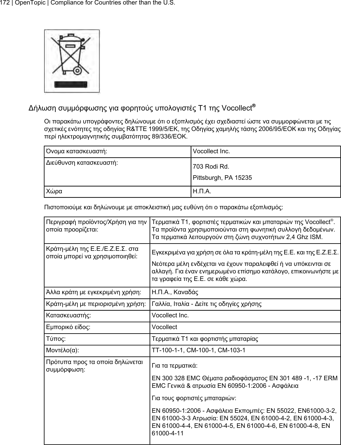 Δήλωση συμμόρφωσης για φορητούς υπολογιστές Τ1 της Vocollect®Οι παρακάτω υπογράφοντες δηλώνουμε ότι ο εξοπλισμός έχει σχεδιαστεί ώστε να συμμορφώνεται με τιςσχετικές ενότητες της οδηγίας R&amp;TTE 1999/5/ΕΚ, της Οδηγίας χαμηλής τάσης 2006/95/ΕΟΚ και της Οδηγίαςπερί ηλεκτρομαγνητικής συμβατότητας 89/336/ΕΟΚ.Vocollect Inc.Όνομα κατασκευαστή:703 Rodi Rd.Διεύθυνση κατασκευαστή:Pittsburgh, PA 15235Η.Π.Α.ΧώραΠιστοποιούμε και δηλώνουμε με αποκλειστική μας ευθύνη ότι ο παρακάτω εξοπλισμός:Τερματικά Τ1, φορτιστές τερματικών και μπαταριών της Vocollect®.Τα προϊόντα χρησιμοποιούνται στη φωνητική συλλογή δεδομένων.Τα τερματικά λειτουργούν στη ζώνη συχνοτήτων 2,4 Ghz ISM.Περιγραφή προϊόντος/Χρήση για τηνοποία προορίζεται:Εγκεκριμένα για χρήση σε όλα τα κράτη-μέλη της Ε.Ε. και της Ε.Ζ.Ε.Σ.Κράτη-μέλη της Ε.Ε./Ε.Ζ.Ε.Σ. σταοποία μπορεί να χρησιμοποιηθεί:Νεότερα μέλη ενδέχεται να έχουν παραλειφθεί ή να υπόκεινται σεαλλαγή. Για έναν ενημερωμένο επίσημο κατάλογο, επικοινωνήστε μετα γραφεία της Ε.Ε. σε κάθε χώρα.Η.Π.Α., ΚαναδάςΆλλα κράτη με εγκεκριμένη χρήση:Γαλλία, Ιταλία - Δείτε τις οδηγίες χρήσηςΚράτη-μέλη με περιορισμένη χρήση:Vocollect Inc.Κατασκευαστής:VocollectΕμπορικό είδος:Τερματικά Τ1 και φορτιστής μπαταρίαςΤύπος:TT-100-1-1, CM-100-1, CM-103-1Μοντέλο(α):Για τα τερματικά:Πρότυπα προς τα οποία δηλώνεταισυμμόρφωση:EN 300 328 EMC Θέματα ραδιοφάσματος EN 301 489 -1, -17 ERMEMC Γενικά &amp; ατρωσία EN 60950-1:2006 - ΑσφάλειαΓια τους φορτιστές μπαταριών:EN 60950-1:2006 - Ασφάλεια Εκπομπές: EN 55022, EN61000-3-2,EN 61000-3-3 Ατρωσία: EN 55024, EN 61000-4-2, EN 61000-4-3,EN 61000-4-4, EN 61000-4-5, EN 61000-4-6, EN 61000-4-8, EN61000-4-11172 | OpenTopic | Compliance for Countries other than the U.S.