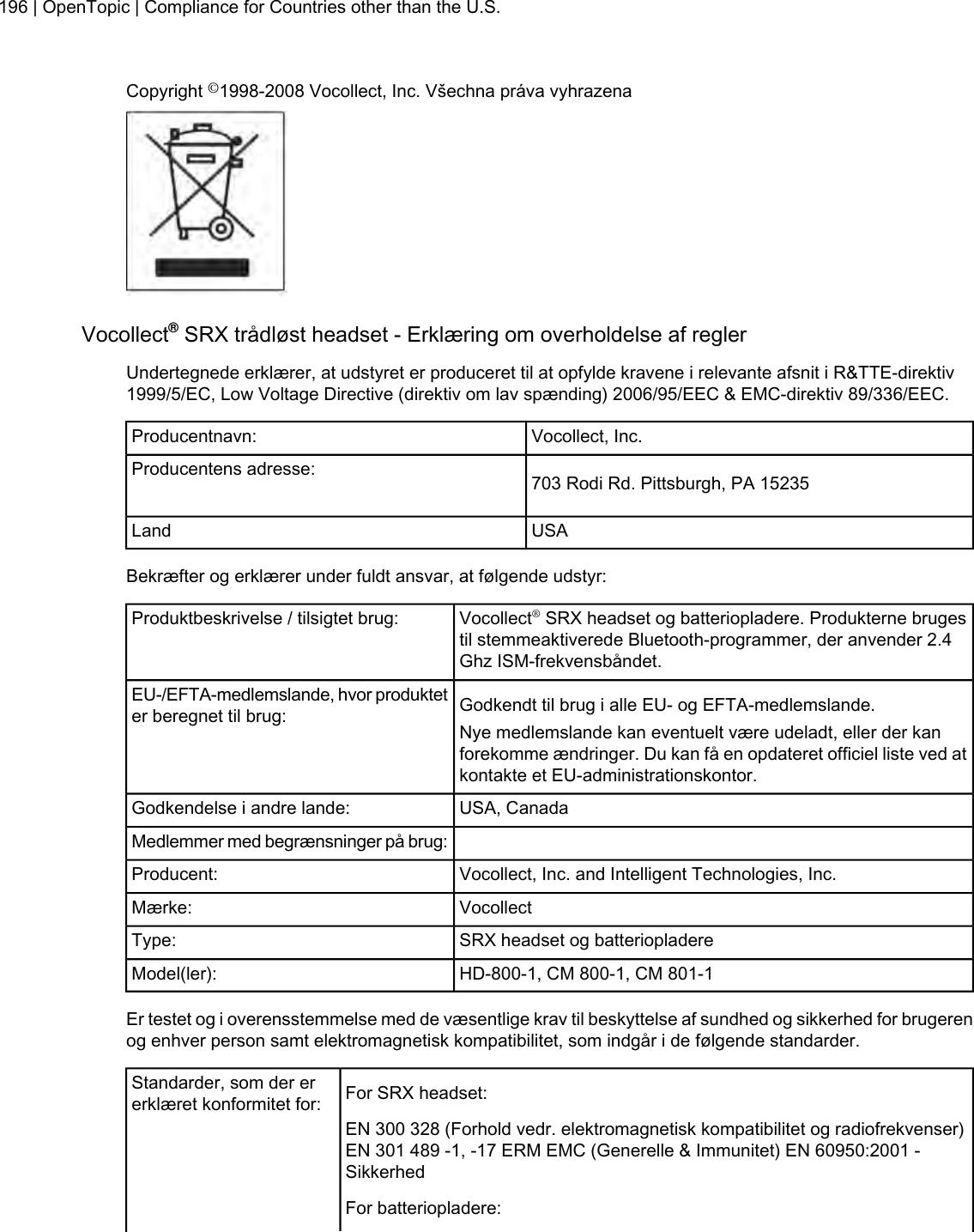 Copyright ©1998-2008 Vocollect, Inc. Všechna práva vyhrazenaVocollect®SRX trådløst headset - Erklæring om overholdelse af reglerUndertegnede erklærer, at udstyret er produceret til at opfylde kravene i relevante afsnit i R&amp;TTE-direktiv1999/5/EC, Low Voltage Directive (direktiv om lav spænding) 2006/95/EEC &amp; EMC-direktiv 89/336/EEC.Vocollect, Inc.Producentnavn:703 Rodi Rd. Pittsburgh, PA 15235Producentens adresse:USALandBekræfter og erklærer under fuldt ansvar, at følgende udstyr:Vocollect®SRX headset og batteriopladere. Produkterne brugestil stemmeaktiverede Bluetooth-programmer, der anvender 2.4Ghz ISM-frekvensbåndet.Produktbeskrivelse / tilsigtet brug:Godkendt til brug i alle EU- og EFTA-medlemslande.EU-/EFTA-medlemslande, hvor produkteter beregnet til brug: Nye medlemslande kan eventuelt være udeladt, eller der kanforekomme ændringer. Du kan få en opdateret officiel liste ved atkontakte et EU-administrationskontor.USA, CanadaGodkendelse i andre lande:Medlemmer med begrænsninger på brug:Vocollect, Inc. and Intelligent Technologies, Inc.Producent:VocollectMærke:SRX headset og batteriopladereType:HD-800-1, CM 800-1, CM 801-1Model(ler):Er testet og i overensstemmelse med de væsentlige krav til beskyttelse af sundhed og sikkerhed for brugerenog enhver person samt elektromagnetisk kompatibilitet, som indgår i de følgende standarder.For SRX headset:Standarder, som der ererklæret konformitet for:EN 300 328 (Forhold vedr. elektromagnetisk kompatibilitet og radiofrekvenser)EN 301 489 -1, -17 ERM EMC (Generelle &amp; Immunitet) EN 60950:2001 -SikkerhedFor batteriopladere:196 | OpenTopic | Compliance for Countries other than the U.S.