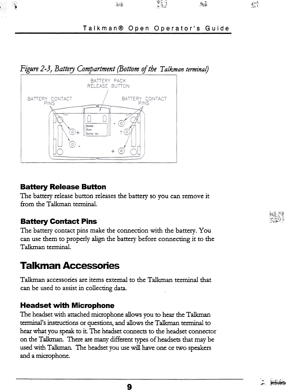 .~~.~~ ~;:€i. &apos;0tr;o.1 ~,,;:Talkman@  Open  Operator&apos;s  GuideFigure  2-3}  Battery  Compartment  (Bottom  of the  T alkman termina~Battery  Release  ButtonThe  battery release button  releases the battery  so you can remove  itfrom  the Talkman  tenninal..&quot;c..r~~~~\\;;;;Battery  Contact  PinsThe  battery  contact pins make the connection  with  the battery.  Youcan use them  to properly  align the battef}&quot; before  connecting  it  to  theT alkman terminal.T  alkman  AccessoliesTalkman  accessories are items external to the Talkman  terminal  thatcan be used to assist in  collecting  data.Headset  with  MicrophoneThe headset with  attached microphone allows you to hear the Talkmantemrinal&apos;s instrucrions or questions, and allows the Talkman  terminal  tohear what you speak to it. The headset connects to the headset connectoron the Talkman.  There are many different types of headsets that may beused with  Talkman.  The headset you use will  have one or two  speakersand a microphone.;,c~9