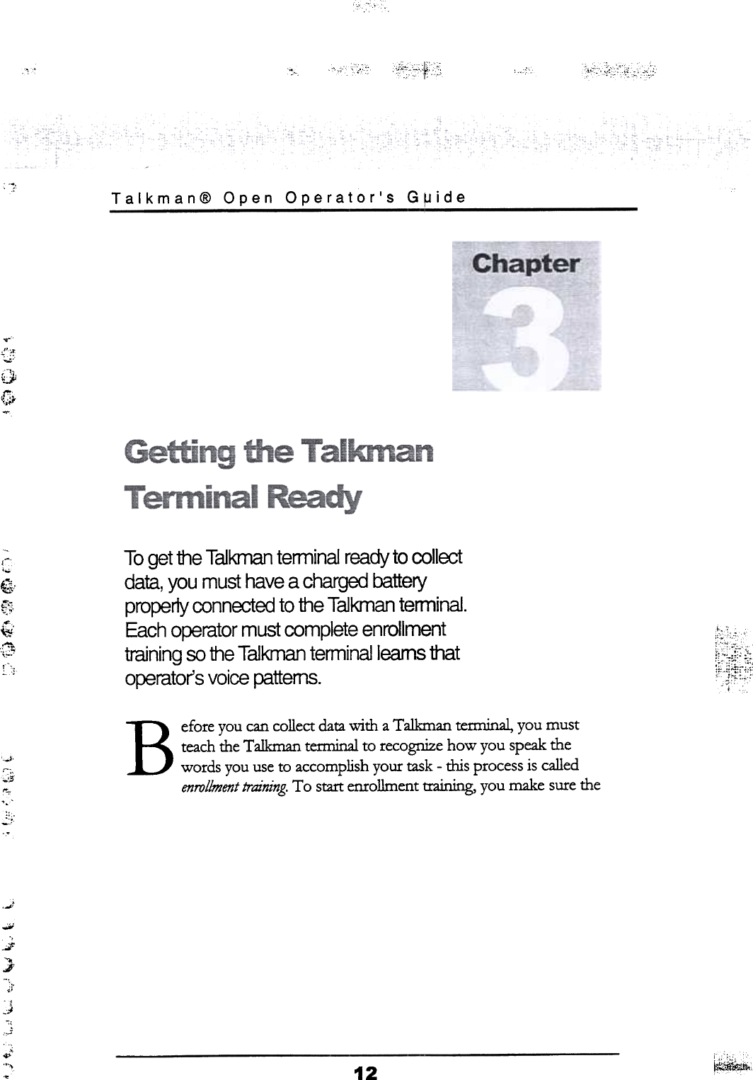 ~~~~~&quot;,~..c~~0~!~...t; ,,&apos;,&quot;&quot;~~,&quot;&apos;w~T o get the T aikman  terminal  ready  to collectdata, you  must  have  a charged  batteryproperly  connected  to the Talkman  terminal.Each  operator  must  complete  enrollmenttraining  so the T aikman  terminalleams  thatoperator&apos;s  voice  patterns. ~~*~Before you can collect data with  a Talkman  terminal, you mustteach the Talkman tenninal to recognize how you speak thewords you use to accomplish your task -this  process is calledenrollment training. To  start enrollment  training, you make sure the..t~&apos;il;0-&apos;&apos;,&apos;:i&apos;..ii.--,.J&quot;«..I&apos;~&apos;,.,;&quot;c).P&apos;-..&quot;.&apos; ~;12~,.,  Talkman@  Open  Operator&apos;s  G~ide