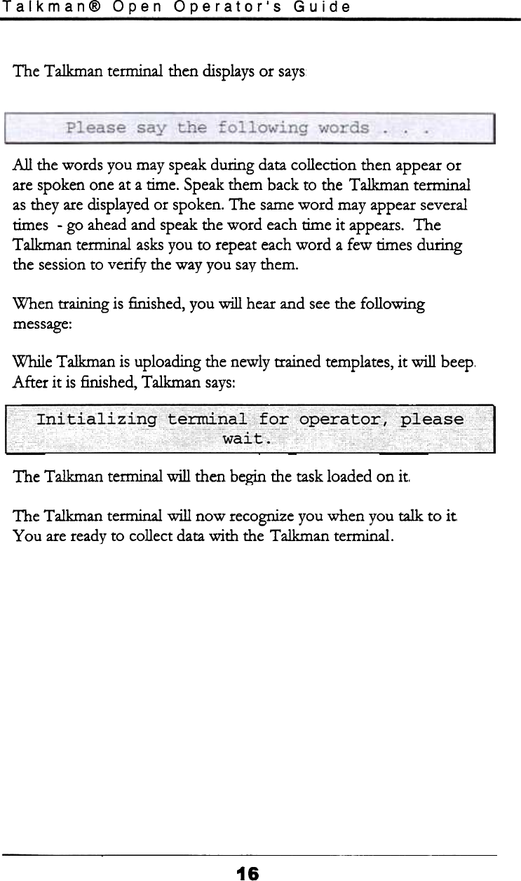 Talkman@  Open  Operator&apos;s  GuideThe  Talkman  tem1inal then displays or saysAll  the words  you may speak during  data collection  then  appear orare spoken one at a time.  Speak them  back to the  Talkman  terminalas they are displayed or spoken. The same word  may appear severaltimes  -go  ahead and speak the word  each time it  appears.  TheTalkman  terminal  asks you to repeat each word  a few  times duringthe session to verify  the way you say them.When  training  is finished,  you will  hear and see the followingmessage:While  Talkman  is uploading  the newly trained  templates, it  will  beep.After  it  is finished,  Talkman  says:.&apos; 1&apos;  .. lf1 , Inltla  &quot;lzlngte~na,orqperato&quot;J::;cThe Talkman  terminal  will  then begin the task loaded on it.The Talkman  terminal  will  now  recognize you when  you talk  to  itYou  are ready to  collect data with  the Talkman  terminal.16