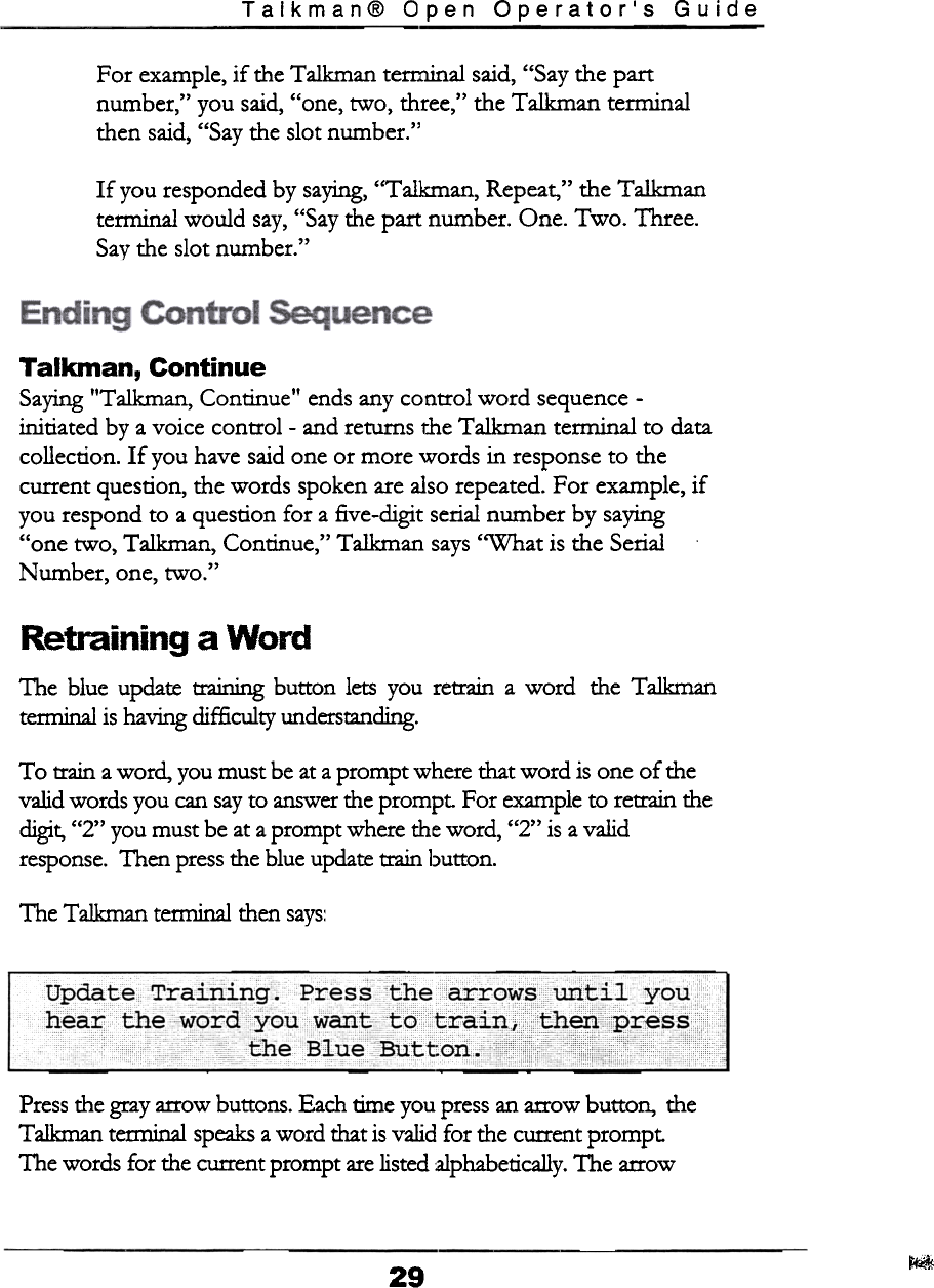 Talkman@  Open  Operator&apos;s  GuideFor  example, if  the Talkman  terminal  said, &quot;Say the partnumber,&quot;  you  said, &quot;one,  two,  three,&quot;  the Talkman  terminalthen  said, &quot;Say the slot number.&quot;If  you responded by saying, &quot;Talkman,  Repeat, &quot;  the Talkmanterminal  would  say, &quot;Say the part  number.  One.  Two.  Three.Say the slot number.&quot;Talkman,  ContinueSaying &quot;Talkman,  Continue&quot;  ends any control  word  sequence -initiated  by a voice  control  -and  returns r.he Talkman  terminal  to  datacollection.  If  you have said one or more words  in response to  thecurrent  question,  the words  spoken are also repeated. For  example,  ifyou respond  to  a question  for  a five-digit  serial number  by  saying&quot;one  two,  Talkman,  Continue,&quot;  Talkman  says &quot;What  is the SerialNumber,  one, two.&quot;Retraining  a  WordThe  blue  update  training  button  lets you  retrain  a word  the  Talkmanterminal is having difficulty  understanding.To  train a word,  you must be at a prompt  where that word  is one of thevalid words you can say to answer the prompt.  For example to retrain thedigit, &quot;2&quot;  you must be at a prompt  where the word,  &quot;2&quot;  is a validresponse. Then press the blue update train button.The  Talkman  terminal  ilien  says:Update  Trailiing.  Press  the  ~rowsUritil  you cCC  ccccc  ccccccPress the gray arrow buttons. Each time you press an arrow button,  theTalkman terminal  speaks a word that is valid for  the current promptThe words for the current prompt  are listed alphabetically. The  arrow~29