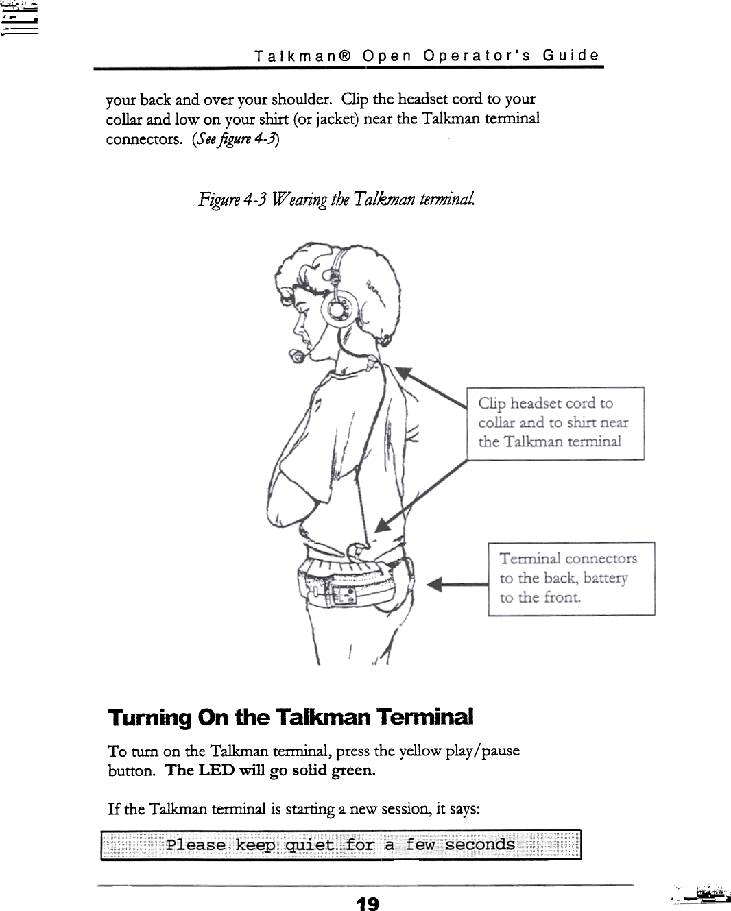 ;\~~ic;~~~~c,Talkman@  Open  Operator&apos;s  Guideyour  back and over your  shoulder.  Clip  the headset cord  to yourcollar  and low  on your  shirt  (or jacket) near the Talkman  terminalconnectors.  (Seeftgure4-3)Figure 4- 3  Wearing the T alkman  terminalTurning  On  the  Talkman  TerminalTo  turn  on the Talkman  terminal,  press the yellow  play / pausebutton.  The  LED  will  go  solid  green.If  the Talkman  terminal  is starting a new session, it  says:c  ---,  ~~-  c  c  -!&quot;hC  ~,;;19