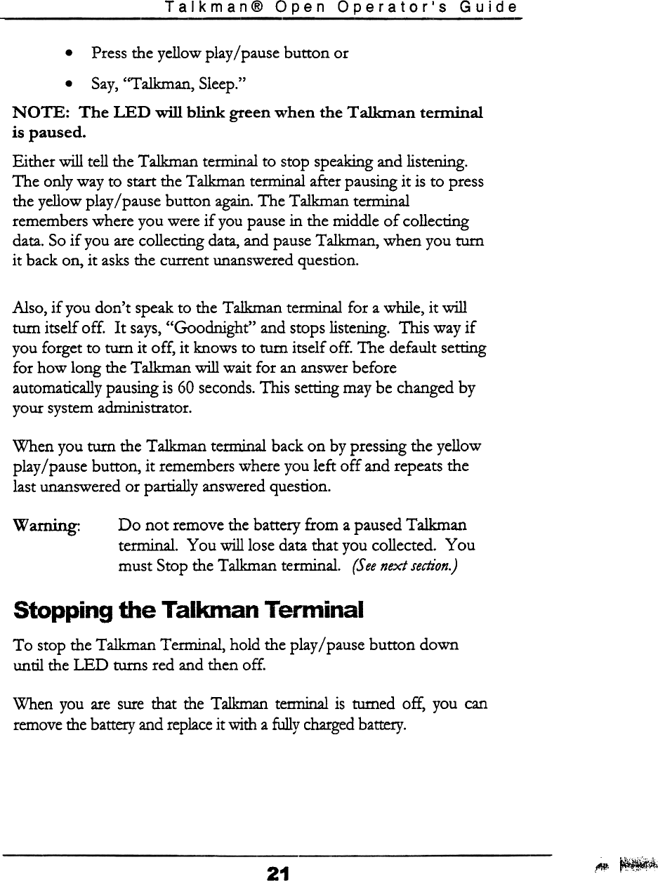 Talkman@  Open  Operator&apos;s  Guide.Press  the yellow play/pause button or.Say,  &quot;Talkman, Sleep.&quot;NOTE:  The  LED  will  blink  green when the Talkman  tenninalis paused.Either will tell the Talkman terminal to stop speaking and listening.The only way to start the Talkman terminal after pausing it is to pressthe yellow play / pause button again. The Talkman temlinalremembers where you were if you pause in the middle of collectingdata. So if you are collecting data, and pause Talkman, when you turnit back on, it asks the current unanswered question.Also,  if  you don&apos;t  speak to the Talkman  terminal  for  a while,  it willturn  itself  off.  It  says, &quot;Goodnight&quot;  and stops listening.  This  way ifyou forget  to  turn  it  off,  it  knows  to turn  itself  off.  The  default  settingfor  how  long  the Talkman  will  wait  for  an answer beforeautomatically  pausing is 60 seconds. This  setting may be changed byyour  system administrator.When  you turn  the Talkman  tenninal  back on  by pressing the yellowplay/pause  button,  it  remembers where you left  off  and repeats thelast unanswered or partially  answered question.Do  not  remove  the battery  from  a paused Talkmantenninal.  You  will  lose data that you collected.  Youmust  Stop the Talkman  terminal.  (See next section.)..Warnmg.Stopping  the  Talkman  TerminalTo  stop the Talkman  Terminal,  hold  the play/pause  button  downuntil  the LED  turns  red and then off.When  you  are sure that  the  Talkman  tenninal  is  turned  off,  you  canremove the battery and replace it with  a fully charged battery.~~iifi21