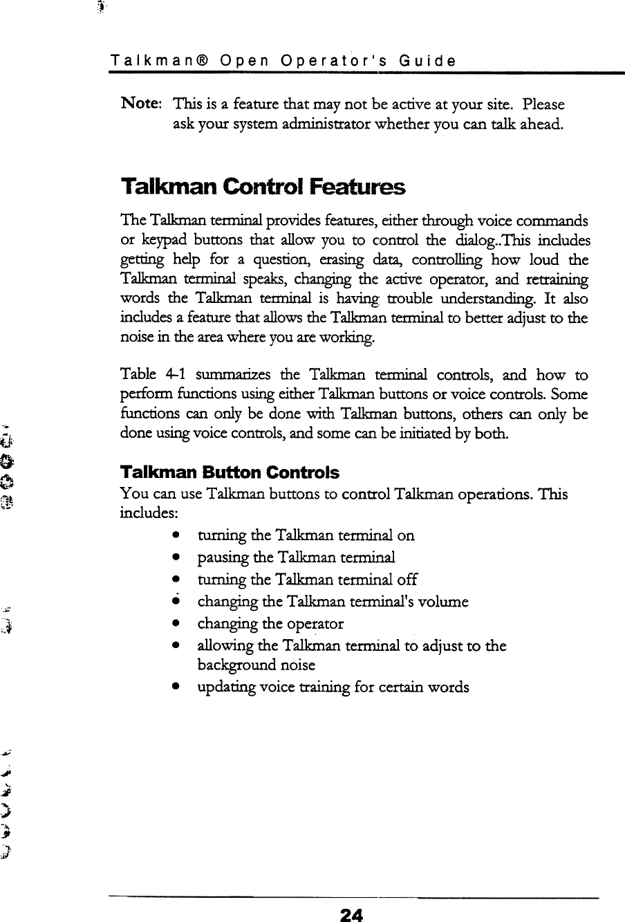 ~iTalkman@  Open  Operator&apos;s  GuideNote: This is a feature that may not  be active at your  site.  Pleaseask your  system administrator  whether  you  can talk  ahead.Talkman  Control  FeaturesThe Ta1kman terminal provides features, either through voice commandsor  keypad buttons  that  allow  you  to  control  the  dialog.. This  includesgetting  help  for  a  question,  erasing data,  controlling  how  loud  theTalkman  tenninal  speaks, changing the  active operator,  and  retrainingwords  the  Talkman  temlinal  is  having  trouble  understanding.  It  alsoincludes a feature that allows the Talkman tem1inal to better adjust to thenoise in the area where you are working.Table  4-1  summarizes  the  Talkman  terminal  controls,  and  how  toperform  functions using either Talkman buttons  or voice controls.  Somefunctions  can only  be done -with Talkman  buttons,  others  can only  bedone using voice controls, and some can be initiated by both.iJ;0~~Talkman  Button  ControlsYou  can use Talkman  buttons  to control  Talkman  operations.  Thisincludes:.turning  the Talkman  ternllnal  onpausing the Talkman  tem1inalturning  the Talkman  ternllnal  offchanging the Talkman  tem1inal&apos;s volumechanging the operatorallowing  the Talkman  terminal  to adjust to  thebackground  noiseupdating  voice training  for  certain words.....~,:~.JI;J,..}-..§..,j;/24