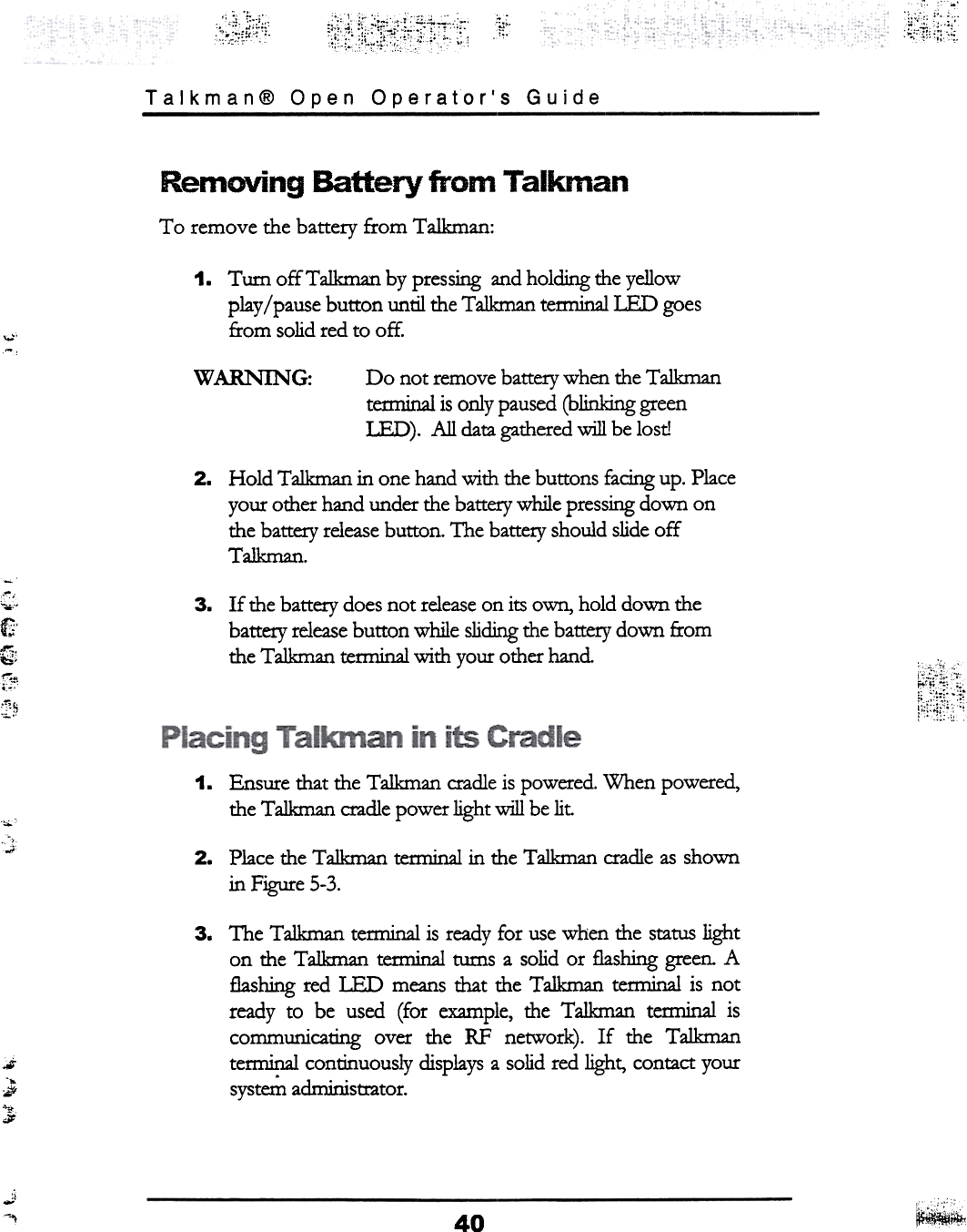 ~;~~,;~:~-.~;~1:;i~i.;i. :1!:.~Talkman@  Open  Operator&apos;s  GuideRemoving  Battery  from  TalkmanTo  remove  the  battery  from  Talkman:1.  Turn  offTalkman  by pressing and holding d1e yellowplay / pause button  until d1e T a1kman tetminalIED  goesfrom  solid red to off.,0;&apos;-w ARNIN G: Do  not remove battery when the Ta1kmantenninal is only paused (blinking greenLED).  All  data gathered will  be lost!2.  Hold  Talkman in one hand with the buttons facing up. Placeyour other hand under the battery while pressing down onthe battery release button. The battery should slide offT alkman.c~,&quot;0.&quot;f&apos;~,t:i&apos;;-C&quot;&quot;&quot;:f~3.  If  the battery does not release on its own, hold down thebattery release button  while sliding the battery down  fromthe Talkman terminal with your other hand~~~~1.  Ensure iliat  the Talkman  cradle is powered. When  powered,the Talkman cradle power light will  be lit.&quot;&apos;&quot;.;; 2.  Place  dle  Talkman  terminal  in  dle  TaJkman  cradle  as shownin  Figure  5-3.3.  The  Talkman  tem1inal is ready for  use when the status lighton  the Talkman  terminal  turns a solid or  flashing green. Aflashing red LED  means that  the T alkman tem1inal is  notready  to  be  used  (for  example, the  Talkman  terminal  iscommunicating  over  the  RF  network).  If  the  Talkmantem1inal continuously  displays a solid red light,  contact yoursyst~  administrator.~-..-;~..;.J-&quot;I ~~40