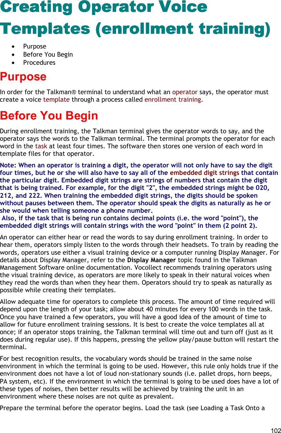  102 Creating Operator Voice Creating Operator Voice Creating Operator Voice Creating Operator Voice TeTeTeTemplates (enrollment training)mplates (enrollment training)mplates (enrollment training)mplates (enrollment training) •  Purpose •  Before You Begin •  Procedures Purpose In order for the Talkman® terminal to understand what an operator says, the operator must create a voice template through a process called enrollment training. Before You Begin During enrollment training, the Talkman terminal gives the operator words to say, and the operator says the words to the Talkman terminal. The terminal prompts the operator for each word in the task at least four times. The software then stores one version of each word in template files for that operator. Note: When an operator is training a digit, the operator will not only have to say the digit four times, but he or she will also have to say all of the embedded digit strings that contain the particular digit. Embedded digit strings are strings of numbers that contain the digit that is being trained. For example, for the digit &quot;2&quot;, the embedded strings might be 020, 212, and 222. When training the embedded digit strings, the digits should be spoken without pauses between them. The operator should speak the digits as naturally as he or she would when telling someone a phone number.  Also, if the task that is being run contains decimal points (i.e. the word &quot;point&quot;), the embedded digit strings will contain strings with the word &quot;point&quot; in them (2 point 2). An operator can either hear or read the words to say during enrollment training. In order to hear them, operators simply listen to the words through their headsets. To train by reading the words, operators use either a visual training device or a computer running Display Manager. For details about Display Manager, refer to the Display Manager topic found in the Talkman Management Software online documentation. Vocollect recommends training operators using the visual training device, as operators are more likely to speak in their natural voices when they read the words than when they hear them. Operators should try to speak as naturally as possible while creating their templates. Allow adequate time for operators to complete this process. The amount of time required will depend upon the length of your task; allow about 40 minutes for every 100 words in the task. Once you have trained a few operators, you will have a good idea of the amount of time to allow for future enrollment training sessions. It is best to create the voice templates all at once; if an operator stops training, the Talkman terminal will time out and turn off (just as it does during regular use). If this happens, pressing the yellow play/pause button will restart the terminal. For best recognition results, the vocabulary words should be trained in the same noise environment in which the terminal is going to be used. However, this rule only holds true if the environment does not have a lot of loud non-stationary sounds (i.e. pallet drops, horn beeps, PA system, etc). If the environment in which the terminal is going to be used does have a lot of these types of noises, then better results will be achieved by training the unit in an environment where these noises are not quite as prevalent. Prepare the terminal before the operator begins. Load the task (see Loading a Task Onto a 