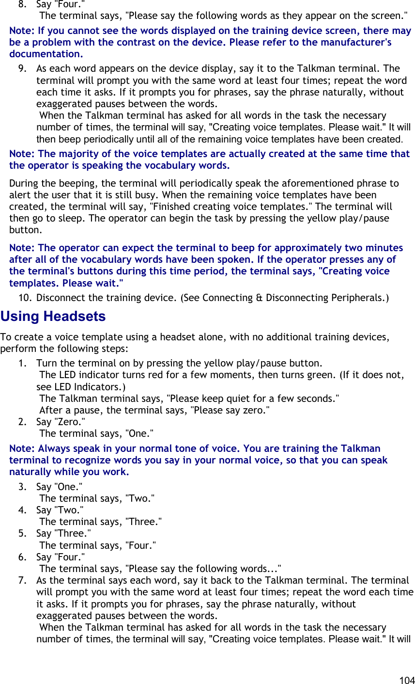  104 8. Say &quot;Four.&quot;  The terminal says, &quot;Please say the following words as they appear on the screen.&quot; Note: If you cannot see the words displayed on the training device screen, there may be a problem with the contrast on the device. Please refer to the manufacturer&apos;s documentation. 9.  As each word appears on the device display, say it to the Talkman terminal. The terminal will prompt you with the same word at least four times; repeat the word each time it asks. If it prompts you for phrases, say the phrase naturally, without exaggerated pauses between the words.  When the Talkman terminal has asked for all words in the task the necessary number of times, the terminal will say, &quot;Creating voice templates. Please wait.&quot; It will then beep periodically until all of the remaining voice templates have been created. Note: The majority of the voice templates are actually created at the same time that the operator is speaking the vocabulary words. During the beeping, the terminal will periodically speak the aforementioned phrase to alert the user that it is still busy. When the remaining voice templates have been created, the terminal will say, &quot;Finished creating voice templates.&quot; The terminal will then go to sleep. The operator can begin the task by pressing the yellow play/pause button. Note: The operator can expect the terminal to beep for approximately two minutes after all of the vocabulary words have been spoken. If the operator presses any of the terminal&apos;s buttons during this time period, the terminal says, &quot;Creating voice templates. Please wait.&quot; 10. Disconnect the training device. (See Connecting &amp; Disconnecting Peripherals.) Using Headsets To create a voice template using a headset alone, with no additional training devices, perform the following steps: 1.  Turn the terminal on by pressing the yellow play/pause button.  The LED indicator turns red for a few moments, then turns green. (If it does not, see LED Indicators.)  The Talkman terminal says, &quot;Please keep quiet for a few seconds.&quot;  After a pause, the terminal says, &quot;Please say zero.&quot; 2. Say &quot;Zero.&quot;  The terminal says, &quot;One.&quot; Note: Always speak in your normal tone of voice. You are training the Talkman terminal to recognize words you say in your normal voice, so that you can speak naturally while you work. 3. Say &quot;One.&quot;  The terminal says, &quot;Two.&quot; 4. Say &quot;Two.&quot;  The terminal says, &quot;Three.&quot; 5. Say &quot;Three.&quot;  The terminal says, &quot;Four.&quot; 6. Say &quot;Four.&quot;  The terminal says, &quot;Please say the following words...&quot; 7.  As the terminal says each word, say it back to the Talkman terminal. The terminal will prompt you with the same word at least four times; repeat the word each time it asks. If it prompts you for phrases, say the phrase naturally, without exaggerated pauses between the words.  When the Talkman terminal has asked for all words in the task the necessary number of times, the terminal will say, &quot;Creating voice templates. Please wait.&quot; It will 