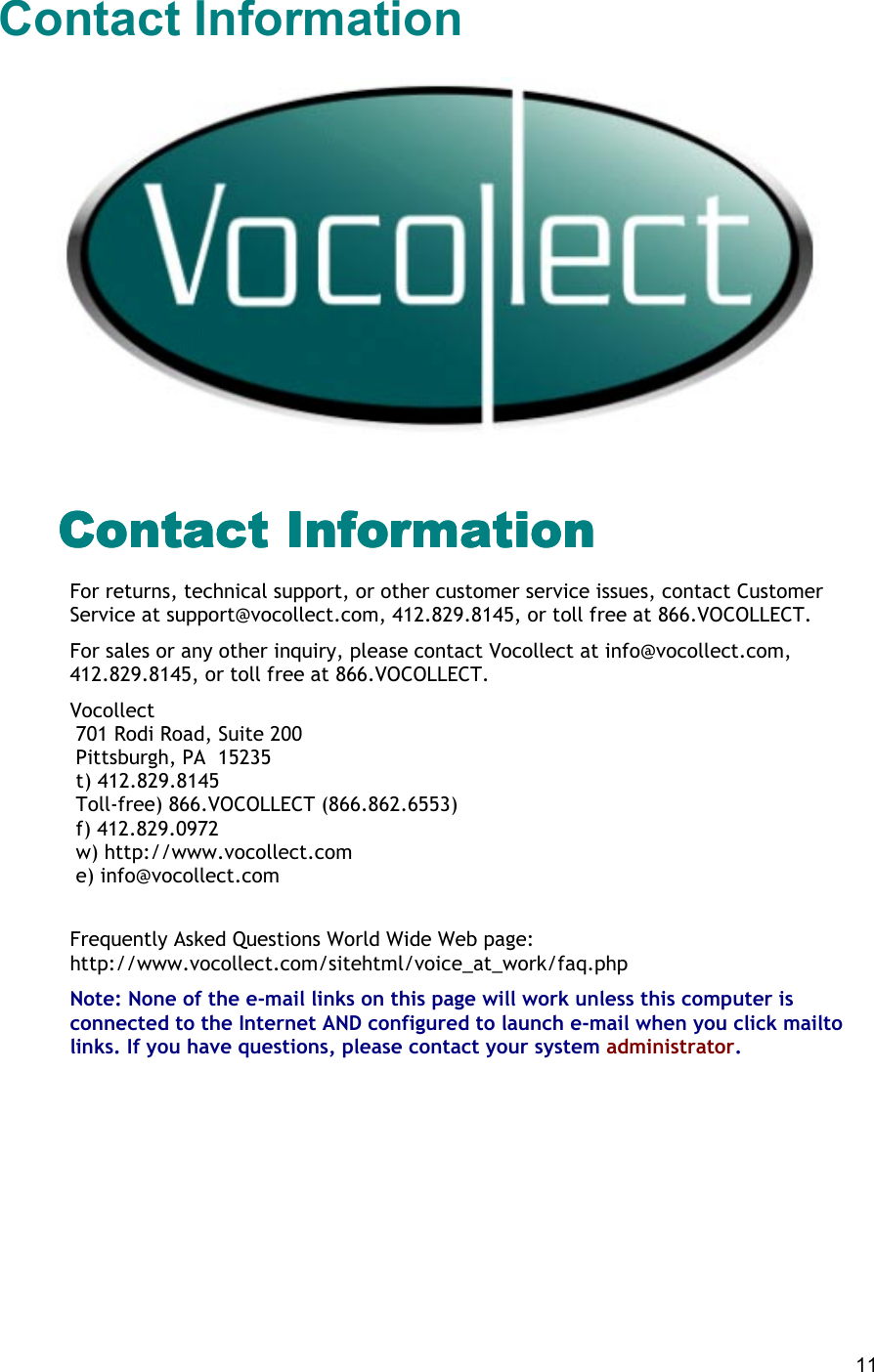  11 Contact Information    Contact InformationContact InformationContact InformationContact Information For returns, technical support, or other customer service issues, contact Customer Service at support@vocollect.com, 412.829.8145, or toll free at 866.VOCOLLECT. For sales or any other inquiry, please contact Vocollect at info@vocollect.com, 412.829.8145, or toll free at 866.VOCOLLECT. Vocollect  701 Rodi Road, Suite 200  Pittsburgh, PA  15235  t) 412.829.8145  Toll-free) 866.VOCOLLECT (866.862.6553)  f) 412.829.0972  w) http://www.vocollect.com  e) info@vocollect.com   Frequently Asked Questions World Wide Web page: http://www.vocollect.com/sitehtml/voice_at_work/faq.php Note: None of the e-mail links on this page will work unless this computer is connected to the Internet AND configured to launch e-mail when you click mailto links. If you have questions, please contact your system administrator.       