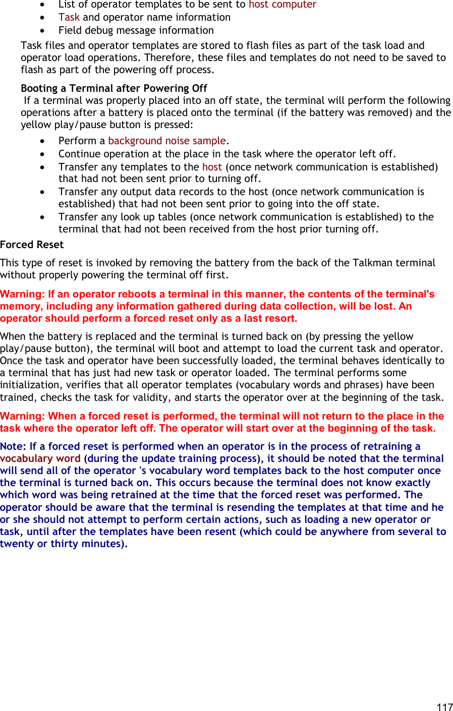  117 •  List of operator templates to be sent to host computer •  Task and operator name information •  Field debug message information Task files and operator templates are stored to flash files as part of the task load and operator load operations. Therefore, these files and templates do not need to be saved to flash as part of the powering off process. Booting a Terminal after Powering Off  If a terminal was properly placed into an off state, the terminal will perform the following operations after a battery is placed onto the terminal (if the battery was removed) and the yellow play/pause button is pressed: •  Perform a background noise sample. •  Continue operation at the place in the task where the operator left off. •  Transfer any templates to the host (once network communication is established) that had not been sent prior to turning off. •  Transfer any output data records to the host (once network communication is established) that had not been sent prior to going into the off state. •  Transfer any look up tables (once network communication is established) to the terminal that had not been received from the host prior turning off. Forced Reset This type of reset is invoked by removing the battery from the back of the Talkman terminal without properly powering the terminal off first. Warning: If an operator reboots a terminal in this manner, the contents of the terminal&apos;s memory, including any information gathered during data collection, will be lost. An operator should perform a forced reset only as a last resort. When the battery is replaced and the terminal is turned back on (by pressing the yellow play/pause button), the terminal will boot and attempt to load the current task and operator. Once the task and operator have been successfully loaded, the terminal behaves identically to a terminal that has just had new task or operator loaded. The terminal performs some initialization, verifies that all operator templates (vocabulary words and phrases) have been trained, checks the task for validity, and starts the operator over at the beginning of the task. Warning: When a forced reset is performed, the terminal will not return to the place in the task where the operator left off. The operator will start over at the beginning of the task. Note: If a forced reset is performed when an operator is in the process of retraining a vocabulary word (during the update training process), it should be noted that the terminal will send all of the operator &apos;s vocabulary word templates back to the host computer once the terminal is turned back on. This occurs because the terminal does not know exactly which word was being retrained at the time that the forced reset was performed. The operator should be aware that the terminal is resending the templates at that time and he or she should not attempt to perform certain actions, such as loading a new operator or task, until after the templates have been resent (which could be anywhere from several to twenty or thirty minutes).       