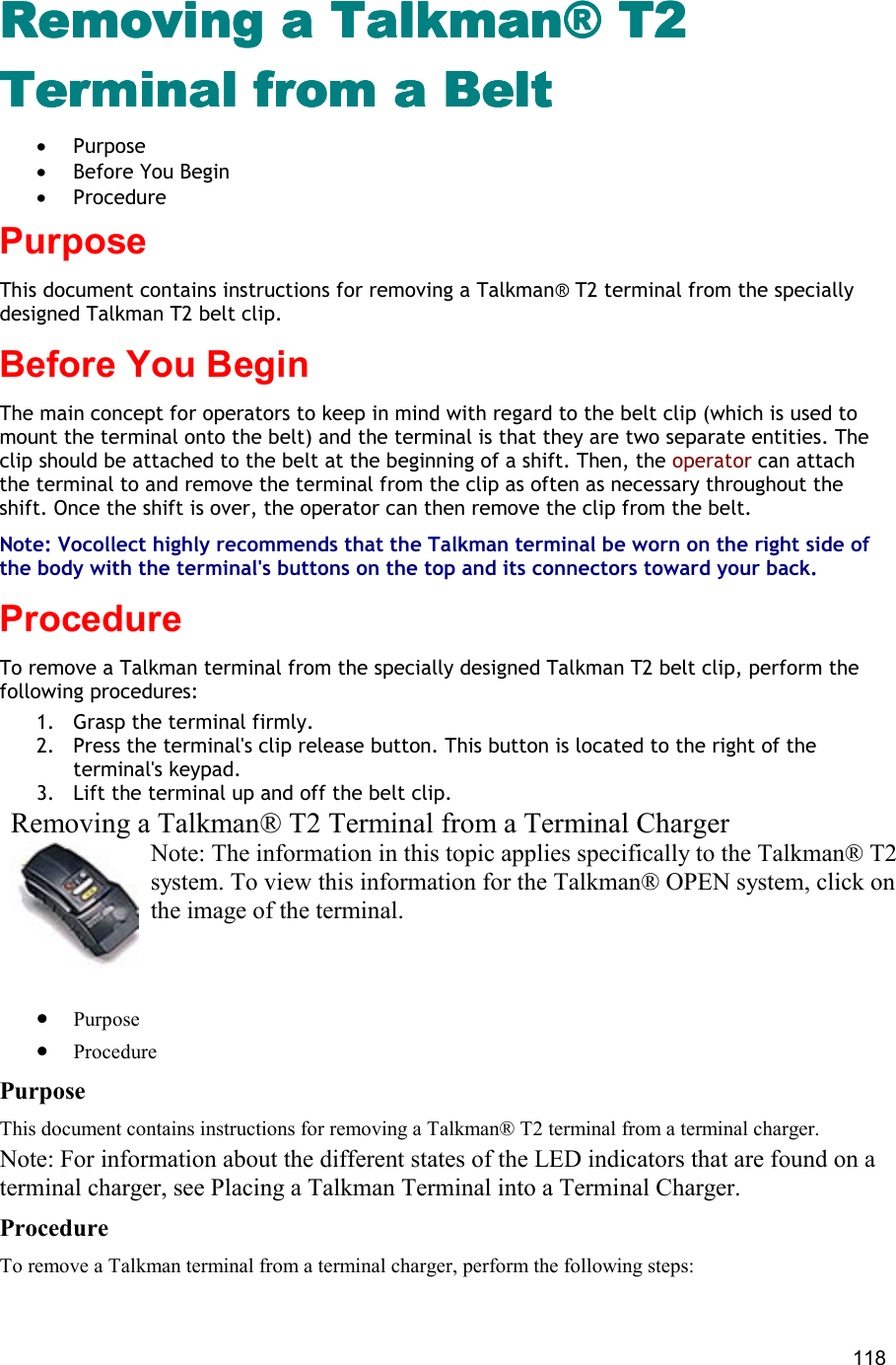  118 Removing a Talkman® T2 Removing a Talkman® T2 Removing a Talkman® T2 Removing a Talkman® T2 Terminal from a BeltTerminal from a BeltTerminal from a BeltTerminal from a Belt •  Purpose •  Before You Begin •  Procedure Purpose This document contains instructions for removing a Talkman® T2 terminal from the specially designed Talkman T2 belt clip. Before You Begin The main concept for operators to keep in mind with regard to the belt clip (which is used to mount the terminal onto the belt) and the terminal is that they are two separate entities. The clip should be attached to the belt at the beginning of a shift. Then, the operator can attach the terminal to and remove the terminal from the clip as often as necessary throughout the shift. Once the shift is over, the operator can then remove the clip from the belt.  Note: Vocollect highly recommends that the Talkman terminal be worn on the right side of the body with the terminal&apos;s buttons on the top and its connectors toward your back.  Procedure To remove a Talkman terminal from the specially designed Talkman T2 belt clip, perform the following procedures:  1.  Grasp the terminal firmly. 2.  Press the terminal&apos;s clip release button. This button is located to the right of the terminal&apos;s keypad. 3.  Lift the terminal up and off the belt clip. Removing a Talkman® T2 Terminal from a Terminal Charger Note: The information in this topic applies specifically to the Talkman® T2 system. To view this information for the Talkman® OPEN system, click on the image of the terminal.   •  Purpose •  Procedure Purpose This document contains instructions for removing a Talkman® T2 terminal from a terminal charger. Note: For information about the different states of the LED indicators that are found on a terminal charger, see Placing a Talkman Terminal into a Terminal Charger. Procedure To remove a Talkman terminal from a terminal charger, perform the following steps:  