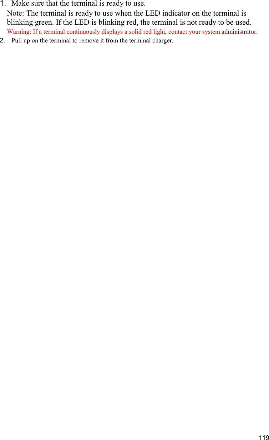  119 1.  Make sure that the terminal is ready to use. Note: The terminal is ready to use when the LED indicator on the terminal is blinking green. If the LED is blinking red, the terminal is not ready to be used. Warning: If a terminal continuously displays a solid red light, contact your system administrator. 2.  Pull up on the terminal to remove it from the terminal charger.     