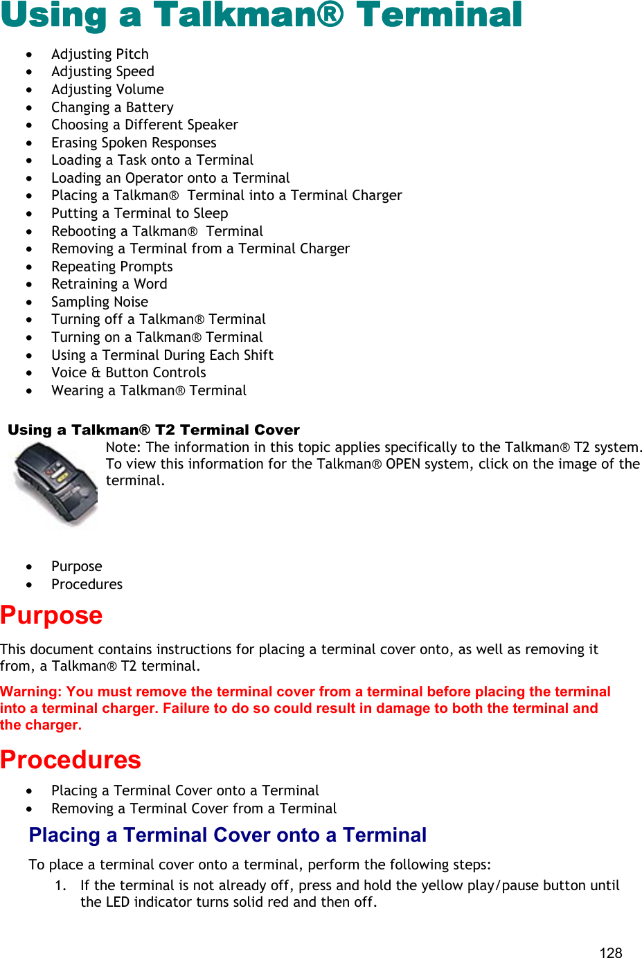  128 Using a Talkman® TerminalUsing a Talkman® TerminalUsing a Talkman® TerminalUsing a Talkman® Terminal •  Adjusting Pitch •  Adjusting Speed •  Adjusting Volume •  Changing a Battery •  Choosing a Different Speaker •  Erasing Spoken Responses •  Loading a Task onto a Terminal •  Loading an Operator onto a Terminal •  Placing a Talkman®  Terminal into a Terminal Charger •  Putting a Terminal to Sleep •  Rebooting a Talkman®  Terminal •  Removing a Terminal from a Terminal Charger •  Repeating Prompts •  Retraining a Word •  Sampling Noise •  Turning off a Talkman® Terminal •  Turning on a Talkman® Terminal •  Using a Terminal During Each Shift •  Voice &amp; Button Controls •  Wearing a Talkman® Terminal    Using a Talkman® T2 Terminal Cover Note: The information in this topic applies specifically to the Talkman® T2 system. To view this information for the Talkman® OPEN system, click on the image of the terminal.   •  Purpose •  Procedures Purpose This document contains instructions for placing a terminal cover onto, as well as removing it from, a Talkman® T2 terminal. Warning: You must remove the terminal cover from a terminal before placing the terminal into a terminal charger. Failure to do so could result in damage to both the terminal and the charger. Procedures •  Placing a Terminal Cover onto a Terminal •  Removing a Terminal Cover from a Terminal Placing a Terminal Cover onto a Terminal To place a terminal cover onto a terminal, perform the following steps:  1.  If the terminal is not already off, press and hold the yellow play/pause button until the LED indicator turns solid red and then off. 