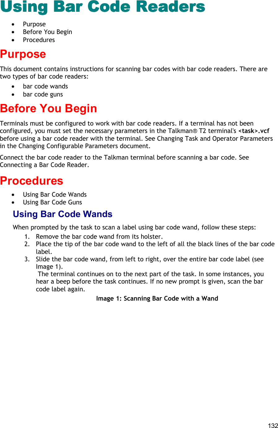  132 Using Bar Code ReadersUsing Bar Code ReadersUsing Bar Code ReadersUsing Bar Code Readers •  Purpose •  Before You Begin •  Procedures Purpose This document contains instructions for scanning bar codes with bar code readers. There are two types of bar code readers:  •  bar code wands •  bar code guns Before You Begin Terminals must be configured to work with bar code readers. If a terminal has not been configured, you must set the necessary parameters in the Talkman® T2 terminal&apos;s &lt;task&gt;.vcf before using a bar code reader with the terminal. See Changing Task and Operator Parameters in the Changing Configurable Parameters document. Connect the bar code reader to the Talkman terminal before scanning a bar code. See Connecting a Bar Code Reader. Procedures •  Using Bar Code Wands •  Using Bar Code Guns Using Bar Code Wands When prompted by the task to scan a label using bar code wand, follow these steps: 1.  Remove the bar code wand from its holster. 2.  Place the tip of the bar code wand to the left of all the black lines of the bar code label. 3.  Slide the bar code wand, from left to right, over the entire bar code label (see Image 1).  The terminal continues on to the next part of the task. In some instances, you hear a beep before the task continues. If no new prompt is given, scan the bar code label again. Image 1: Scanning Bar Code with a Wand 