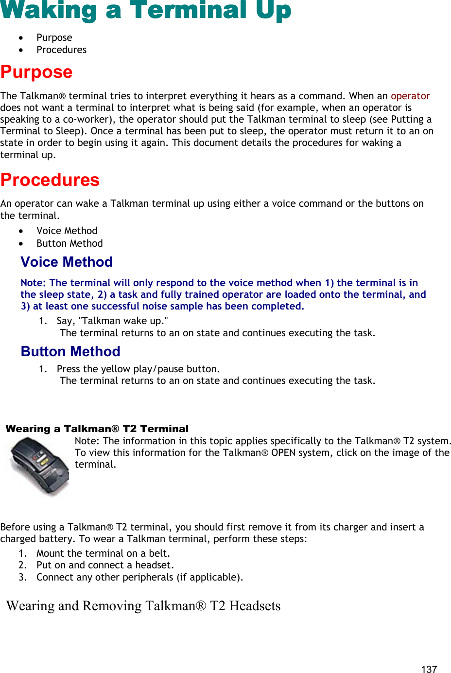  137 Waking a Terminal UpWaking a Terminal UpWaking a Terminal UpWaking a Terminal Up •  Purpose •  Procedures Purpose The Talkman® terminal tries to interpret everything it hears as a command. When an operator does not want a terminal to interpret what is being said (for example, when an operator is speaking to a co-worker), the operator should put the Talkman terminal to sleep (see Putting a Terminal to Sleep). Once a terminal has been put to sleep, the operator must return it to an on state in order to begin using it again. This document details the procedures for waking a terminal up. Procedures An operator can wake a Talkman terminal up using either a voice command or the buttons on the terminal.  •  Voice Method •  Button Method Voice Method Note: The terminal will only respond to the voice method when 1) the terminal is in the sleep state, 2) a task and fully trained operator are loaded onto the terminal, and 3) at least one successful noise sample has been completed. 1.  Say, &quot;Talkman wake up.&quot;  The terminal returns to an on state and continues executing the task. Button Method 1.  Press the yellow play/pause button.  The terminal returns to an on state and continues executing the task.      Wearing a Talkman® T2 Terminal Note: The information in this topic applies specifically to the Talkman® T2 system. To view this information for the Talkman® OPEN system, click on the image of the terminal.   Before using a Talkman® T2 terminal, you should first remove it from its charger and insert a charged battery. To wear a Talkman terminal, perform these steps:  1.  Mount the terminal on a belt. 2.  Put on and connect a headset. 3.  Connect any other peripherals (if applicable).     Wearing and Removing Talkman® T2 Headsets 