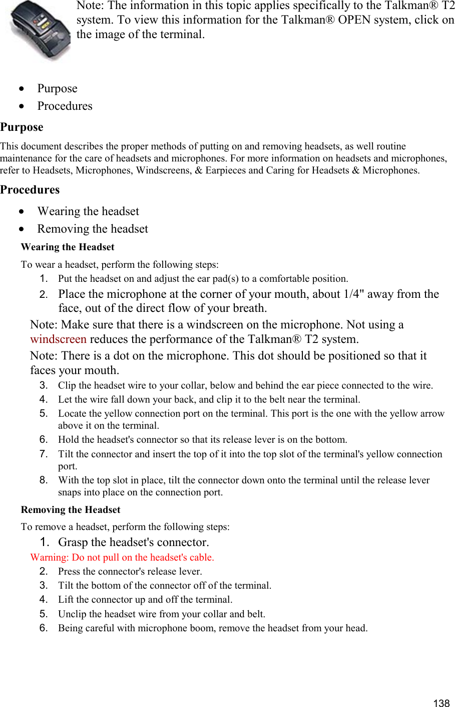  138 Note: The information in this topic applies specifically to the Talkman® T2 system. To view this information for the Talkman® OPEN system, click on the image of the terminal.   •  Purpose •  Procedures Purpose This document describes the proper methods of putting on and removing headsets, as well routine maintenance for the care of headsets and microphones. For more information on headsets and microphones, refer to Headsets, Microphones, Windscreens, &amp; Earpieces and Caring for Headsets &amp; Microphones. Procedures •  Wearing the headset •  Removing the headset Wearing the Headset To wear a headset, perform the following steps:  1.  Put the headset on and adjust the ear pad(s) to a comfortable position. 2.  Place the microphone at the corner of your mouth, about 1/4&quot; away from the face, out of the direct flow of your breath. Note: Make sure that there is a windscreen on the microphone. Not using a windscreen reduces the performance of the Talkman® T2 system. Note: There is a dot on the microphone. This dot should be positioned so that it faces your mouth. 3.  Clip the headset wire to your collar, below and behind the ear piece connected to the wire. 4.  Let the wire fall down your back, and clip it to the belt near the terminal.  5.  Locate the yellow connection port on the terminal. This port is the one with the yellow arrow above it on the terminal. 6.  Hold the headset&apos;s connector so that its release lever is on the bottom. 7.  Tilt the connector and insert the top of it into the top slot of the terminal&apos;s yellow connection port. 8.  With the top slot in place, tilt the connector down onto the terminal until the release lever snaps into place on the connection port. Removing the Headset To remove a headset, perform the following steps:  1.  Grasp the headset&apos;s connector. Warning: Do not pull on the headset&apos;s cable. 2.  Press the connector&apos;s release lever. 3.  Tilt the bottom of the connector off of the terminal. 4.  Lift the connector up and off the terminal. 5.  Unclip the headset wire from your collar and belt. 6.  Being careful with microphone boom, remove the headset from your head.     