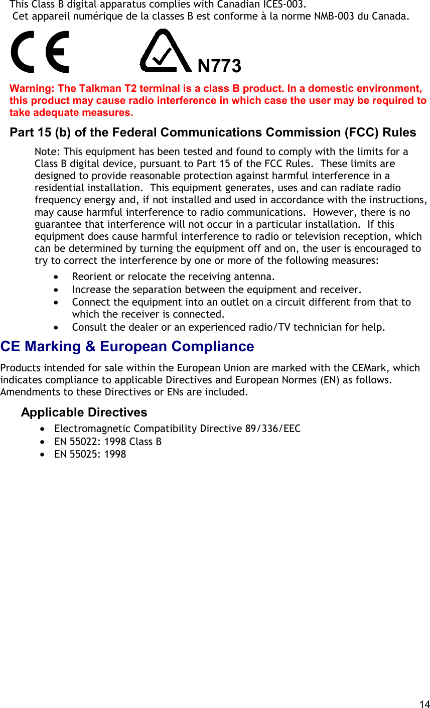  14 This Class B digital apparatus complies with Canadian ICES-003.  Cet appareil numérique de la classes B est conforme à la norme NMB-003 du Canada.               N773 Warning: The Talkman T2 terminal is a class B product. In a domestic environment, this product may cause radio interference in which case the user may be required to take adequate measures. Part 15 (b) of the Federal Communications Commission (FCC) Rules Note: This equipment has been tested and found to comply with the limits for a Class B digital device, pursuant to Part 15 of the FCC Rules.  These limits are designed to provide reasonable protection against harmful interference in a residential installation.  This equipment generates, uses and can radiate radio frequency energy and, if not installed and used in accordance with the instructions, may cause harmful interference to radio communications.  However, there is no guarantee that interference will not occur in a particular installation.  If this equipment does cause harmful interference to radio or television reception, which can be determined by turning the equipment off and on, the user is encouraged to try to correct the interference by one or more of the following measures:  •  Reorient or relocate the receiving antenna. •  Increase the separation between the equipment and receiver. •  Connect the equipment into an outlet on a circuit different from that to which the receiver is connected. •  Consult the dealer or an experienced radio/TV technician for help. CE Marking &amp; European Compliance Products intended for sale within the European Union are marked with the CEMark, which indicates compliance to applicable Directives and European Normes (EN) as follows. Amendments to these Directives or ENs are included. Applicable Directives  •  Electromagnetic Compatibility Directive 89/336/EEC •  EN 55022: 1998 Class B •  EN 55025: 1998    