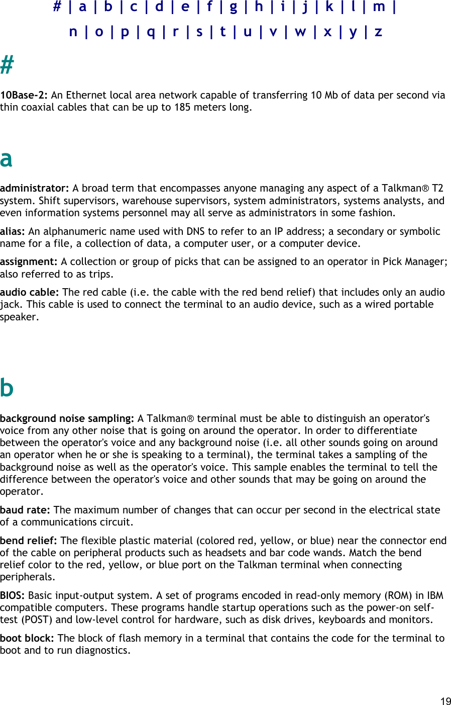  19 # | a | b | c | d | e | f | g | h | i | j | k | l | m | n | o | p | q | r | s | t | u | v | w | x | y | z # 10Base-2: An Ethernet local area network capable of transferring 10 Mb of data per second via thin coaxial cables that can be up to 185 meters long.   a administrator: A broad term that encompasses anyone managing any aspect of a Talkman® T2 system. Shift supervisors, warehouse supervisors, system administrators, systems analysts, and even information systems personnel may all serve as administrators in some fashion. alias: An alphanumeric name used with DNS to refer to an IP address; a secondary or symbolic name for a file, a collection of data, a computer user, or a computer device. assignment: A collection or group of picks that can be assigned to an operator in Pick Manager; also referred to as trips. audio cable: The red cable (i.e. the cable with the red bend relief) that includes only an audio jack. This cable is used to connect the terminal to an audio device, such as a wired portable speaker.   b background noise sampling: A Talkman® terminal must be able to distinguish an operator&apos;s voice from any other noise that is going on around the operator. In order to differentiate between the operator&apos;s voice and any background noise (i.e. all other sounds going on around an operator when he or she is speaking to a terminal), the terminal takes a sampling of the background noise as well as the operator&apos;s voice. This sample enables the terminal to tell the difference between the operator&apos;s voice and other sounds that may be going on around the operator. baud rate: The maximum number of changes that can occur per second in the electrical state of a communications circuit. bend relief: The flexible plastic material (colored red, yellow, or blue) near the connector end of the cable on peripheral products such as headsets and bar code wands. Match the bend relief color to the red, yellow, or blue port on the Talkman terminal when connecting peripherals. BIOS: Basic input-output system. A set of programs encoded in read-only memory (ROM) in IBM compatible computers. These programs handle startup operations such as the power-on self-test (POST) and low-level control for hardware, such as disk drives, keyboards and monitors. boot block: The block of flash memory in a terminal that contains the code for the terminal to boot and to run diagnostics. 