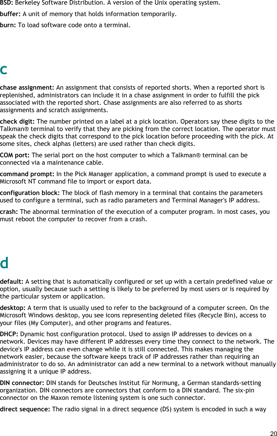  20 BSD: Berkeley Software Distribution. A version of the Unix operating system. buffer: A unit of memory that holds information temporarily. burn: To load software code onto a terminal.   c chase assignment: An assignment that consists of reported shorts. When a reported short is replenished, administrators can include it in a chase assignment in order to fulfill the pick associated with the reported short. Chase assignments are also referred to as shorts assignments and scratch assignments. check digit: The number printed on a label at a pick location. Operators say these digits to the Talkman® terminal to verify that they are picking from the correct location. The operator must speak the check digits that correspond to the pick location before proceeding with the pick. At some sites, check alphas (letters) are used rather than check digits. COM port: The serial port on the host computer to which a Talkman® terminal can be connected via a maintenance cable. command prompt: In the Pick Manager application, a command prompt is used to execute a Microsoft NT command file to import or export data. configuration block: The block of flash memory in a terminal that contains the parameters used to configure a terminal, such as radio parameters and Terminal Manager&apos;s IP address. crash: The abnormal termination of the execution of a computer program. In most cases, you must reboot the computer to recover from a crash.   d default: A setting that is automatically configured or set up with a certain predefined value or option, usually because such a setting is likely to be preferred by most users or is required by the particular system or application. desktop: A term that is usually used to refer to the background of a computer screen. On the Microsoft Windows desktop, you see icons representing deleted files (Recycle Bin), access to your files (My Computer), and other programs and features. DHCP: Dynamic host configuration protocol. Used to assign IP addresses to devices on a network. Devices may have different IP addresses every time they connect to the network. The device&apos;s IP address can even change while it is still connected. This makes managing the network easier, because the software keeps track of IP addresses rather than requiring an administrator to do so. An administrator can add a new terminal to a network without manually assigning it a unique IP address. DIN connector: DIN stands for Deutsches Institut für Normung, a German standards-setting organization. DIN connectors are connectors that conform to a DIN standard. The six-pin connector on the Maxon remote listening system is one such connector. direct sequence: The radio signal in a direct sequence (DS) system is encoded in such a way 