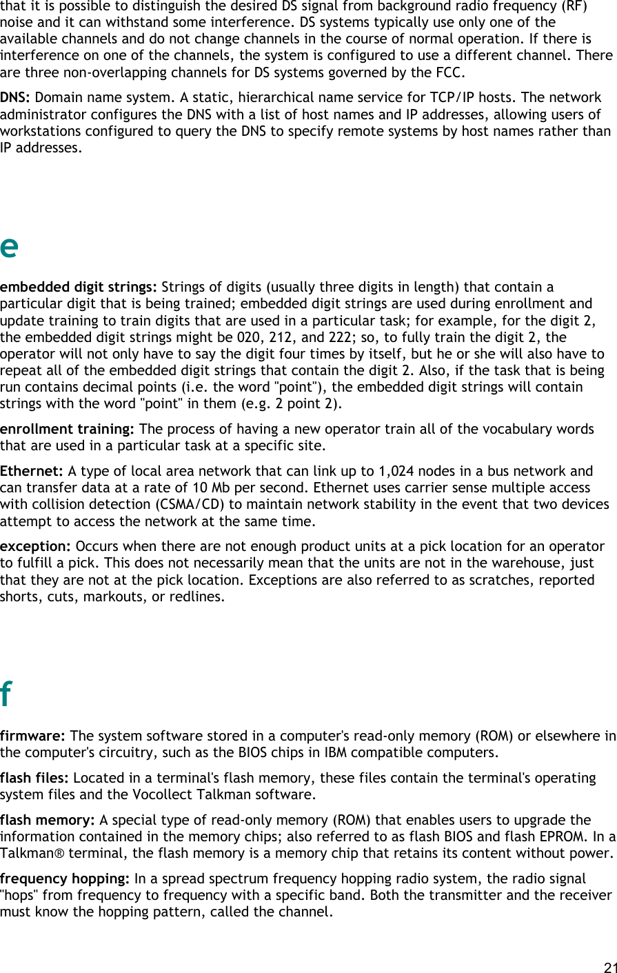  21 that it is possible to distinguish the desired DS signal from background radio frequency (RF) noise and it can withstand some interference. DS systems typically use only one of the available channels and do not change channels in the course of normal operation. If there is interference on one of the channels, the system is configured to use a different channel. There are three non-overlapping channels for DS systems governed by the FCC. DNS: Domain name system. A static, hierarchical name service for TCP/IP hosts. The network administrator configures the DNS with a list of host names and IP addresses, allowing users of workstations configured to query the DNS to specify remote systems by host names rather than IP addresses.   e embedded digit strings: Strings of digits (usually three digits in length) that contain a particular digit that is being trained; embedded digit strings are used during enrollment and update training to train digits that are used in a particular task; for example, for the digit 2, the embedded digit strings might be 020, 212, and 222; so, to fully train the digit 2, the operator will not only have to say the digit four times by itself, but he or she will also have to repeat all of the embedded digit strings that contain the digit 2. Also, if the task that is being run contains decimal points (i.e. the word &quot;point&quot;), the embedded digit strings will contain strings with the word &quot;point&quot; in them (e.g. 2 point 2). enrollment training: The process of having a new operator train all of the vocabulary words that are used in a particular task at a specific site. Ethernet: A type of local area network that can link up to 1,024 nodes in a bus network and can transfer data at a rate of 10 Mb per second. Ethernet uses carrier sense multiple access with collision detection (CSMA/CD) to maintain network stability in the event that two devices attempt to access the network at the same time. exception: Occurs when there are not enough product units at a pick location for an operator to fulfill a pick. This does not necessarily mean that the units are not in the warehouse, just that they are not at the pick location. Exceptions are also referred to as scratches, reported shorts, cuts, markouts, or redlines.   f firmware: The system software stored in a computer&apos;s read-only memory (ROM) or elsewhere in the computer&apos;s circuitry, such as the BIOS chips in IBM compatible computers. flash files: Located in a terminal&apos;s flash memory, these files contain the terminal&apos;s operating system files and the Vocollect Talkman software. flash memory: A special type of read-only memory (ROM) that enables users to upgrade the information contained in the memory chips; also referred to as flash BIOS and flash EPROM. In a Talkman® terminal, the flash memory is a memory chip that retains its content without power. frequency hopping: In a spread spectrum frequency hopping radio system, the radio signal &quot;hops&quot; from frequency to frequency with a specific band. Both the transmitter and the receiver must know the hopping pattern, called the channel. 