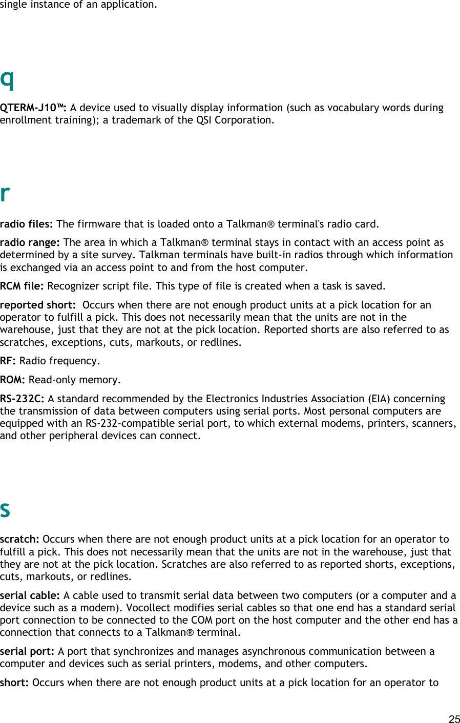  25 single instance of an application.   q QTERM-J10™: A device used to visually display information (such as vocabulary words during enrollment training); a trademark of the QSI Corporation.   r radio files: The firmware that is loaded onto a Talkman® terminal&apos;s radio card. radio range: The area in which a Talkman® terminal stays in contact with an access point as determined by a site survey. Talkman terminals have built-in radios through which information is exchanged via an access point to and from the host computer. RCM file: Recognizer script file. This type of file is created when a task is saved. reported short:  Occurs when there are not enough product units at a pick location for an operator to fulfill a pick. This does not necessarily mean that the units are not in the warehouse, just that they are not at the pick location. Reported shorts are also referred to as scratches, exceptions, cuts, markouts, or redlines. RF: Radio frequency. ROM: Read-only memory. RS-232C: A standard recommended by the Electronics Industries Association (EIA) concerning the transmission of data between computers using serial ports. Most personal computers are equipped with an RS-232-compatible serial port, to which external modems, printers, scanners, and other peripheral devices can connect.   s scratch: Occurs when there are not enough product units at a pick location for an operator to fulfill a pick. This does not necessarily mean that the units are not in the warehouse, just that they are not at the pick location. Scratches are also referred to as reported shorts, exceptions, cuts, markouts, or redlines. serial cable: A cable used to transmit serial data between two computers (or a computer and a device such as a modem). Vocollect modifies serial cables so that one end has a standard serial port connection to be connected to the COM port on the host computer and the other end has a connection that connects to a Talkman® terminal. serial port: A port that synchronizes and manages asynchronous communication between a computer and devices such as serial printers, modems, and other computers. short: Occurs when there are not enough product units at a pick location for an operator to 
