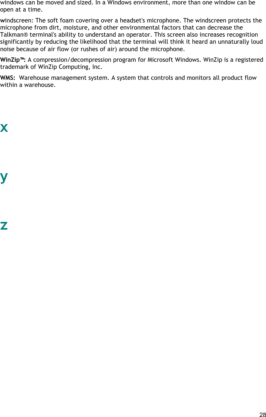  28 windows can be moved and sized. In a Windows environment, more than one window can be open at a time. windscreen: The soft foam covering over a headset&apos;s microphone. The windscreen protects the microphone from dirt, moisture, and other environmental factors that can decrease the Talkman® terminal&apos;s ability to understand an operator. This screen also increases recognition significantly by reducing the likelihood that the terminal will think it heard an unnaturally loud noise because of air flow (or rushes of air) around the microphone. WinZip™: A compression/decompression program for Microsoft Windows. WinZip is a registered trademark of WinZip Computing, Inc. WMS:  Warehouse management system. A system that controls and monitors all product flow within a warehouse.   x   y   z                          