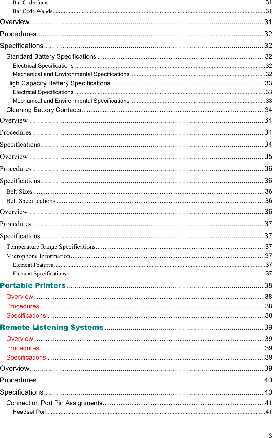  3 Bar Code Guns.....................................................................................................................................31 Bar Code Wands...................................................................................................................................31 Overview....................................................................................................................31 Procedures ................................................................................................................32 Specifications............................................................................................................. 32 Standard Battery Specifications ..............................................................................................32 Electrical Specifications .....................................................................................................................32 Mechanical and Environmental Specifications ...................................................................................32 High Capacity Battery Specifications ......................................................................................33 Electrical Specifications .....................................................................................................................33 Mechanical and Environmental Specifications ...................................................................................33 Cleaning Battery Contacts.......................................................................................................34 Overview..................................................................................................................... 34 Procedures...................................................................................................................34 Specifications...............................................................................................................34 Overview..................................................................................................................... 35 Procedures...................................................................................................................36 Specifications...............................................................................................................36 Belt Sizes ..................................................................................................................................36 Belt Specifications .....................................................................................................................36 Overview..................................................................................................................... 36 Procedures...................................................................................................................37 Specifications...............................................................................................................37 Temperature Range Specifications...............................................................................................37 Microphone Information.............................................................................................................37 Element Features ..................................................................................................................................37 Element Specifications..........................................................................................................................37 Portable Printers.................................................................................................. 38 Overview..................................................................................................................................38 Procedures ..............................................................................................................................38 Specifications ..........................................................................................................................38 Remote Listening Systems ............................................................................... 39 Overview..................................................................................................................................39 Procedures ..............................................................................................................................39 Specifications ..........................................................................................................................39 Overview....................................................................................................................39 Procedures ................................................................................................................40 Specifications............................................................................................................. 40 Connection Port Pin Assignments...........................................................................................41 Headset Port......................................................................................................................................41 