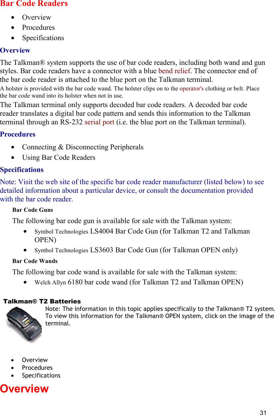  31 Bar Code Readers  •  Overview •  Procedures •  Specifications Overview The Talkman® system supports the use of bar code readers, including both wand and gun styles. Bar code readers have a connector with a blue bend relief. The connector end of the bar code reader is attached to the blue port on the Talkman terminal.  A holster is provided with the bar code wand. The holster clips on to the operator&apos;s clothing or belt. Place the bar code wand into its holster when not in use. The Talkman terminal only supports decoded bar code readers. A decoded bar code reader translates a digital bar code pattern and sends this information to the Talkman terminal through an RS-232 serial port (i.e. the blue port on the Talkman terminal). Procedures •  Connecting &amp; Disconnecting Peripherals •  Using Bar Code Readers Specifications Note: Visit the web site of the specific bar code reader manufacturer (listed below) to see detailed information about a particular device, or consult the documentation provided with the bar code reader. Bar Code Guns The following bar code gun is available for sale with the Talkman system:  •  Symbol Technologies LS4004 Bar Code Gun (for Talkman T2 and Talkman OPEN) •  Symbol Technologies LS3603 Bar Code Gun (for Talkman OPEN only) Bar Code Wands The following bar code wand is available for sale with the Talkman system:  •  Welch Allyn 6180 bar code wand (for Talkman T2 and Talkman OPEN)    Talkman® T2 Batteries Note: The information in this topic applies specifically to the Talkman® T2 system. To view this information for the Talkman® OPEN system, click on the image of the terminal.   •  Overview •  Procedures •  Specifications Overview    