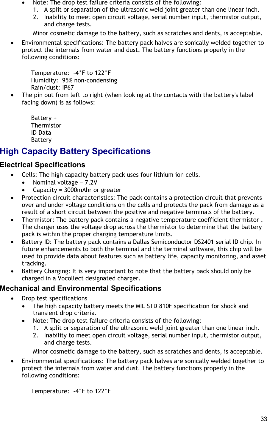  33 •  Note: The drop test failure criteria consists of the following:  1.  A split or separation of the ultrasonic weld joint greater than one linear inch. 2.  Inability to meet open circuit voltage, serial number input, thermistor output, and charge tests. Minor cosmetic damage to the battery, such as scratches and dents, is acceptable. •  Environmental specifications: The battery pack halves are sonically welded together to protect the internals from water and dust. The battery functions properly in the following conditions:       Temperature:  -4°F to 122°F      Humidity:  95% non-condensing      Rain/dust: IP67 •  The pin out from left to right (when looking at the contacts with the battery&apos;s label facing down) is as follows:       Battery +      Thermistor      ID Data      Battery - High Capacity Battery Specifications Electrical Specifications •  Cells: The high capacity battery pack uses four lithium ion cells.  •  Nominal voltage = 7.2V •  Capacity = 3000mAhr or greater •  Protection circuit characteristics: The pack contains a protection circuit that prevents over and under voltage conditions on the cells and protects the pack from damage as a result of a short circuit between the positive and negative terminals of the battery. •  Thermistor: The battery pack contains a negative temperature coefficient thermistor . The charger uses the voltage drop across the thermistor to determine that the battery pack is within the proper charging temperature limits. •  Battery ID: The battery pack contains a Dallas Semiconductor DS2401 serial ID chip. In future enhancements to both the terminal and the terminal software, this chip will be used to provide data about features such as battery life, capacity monitoring, and asset tracking. •  Battery Charging: It is very important to note that the battery pack should only be charged in a Vocollect designated charger. Mechanical and Environmental Specifications •  Drop test specifications  •  The high capacity battery meets the MIL STD 810F specification for shock and transient drop criteria. •  Note: The drop test failure criteria consists of the following:  1.  A split or separation of the ultrasonic weld joint greater than one linear inch. 2.  Inability to meet open circuit voltage, serial number input, thermistor output, and charge tests. Minor cosmetic damage to the battery, such as scratches and dents, is acceptable. •  Environmental specifications: The battery pack halves are sonically welded together to protect the internals from water and dust. The battery functions properly in the following conditions:       Temperature:  -4°F to 122°F 