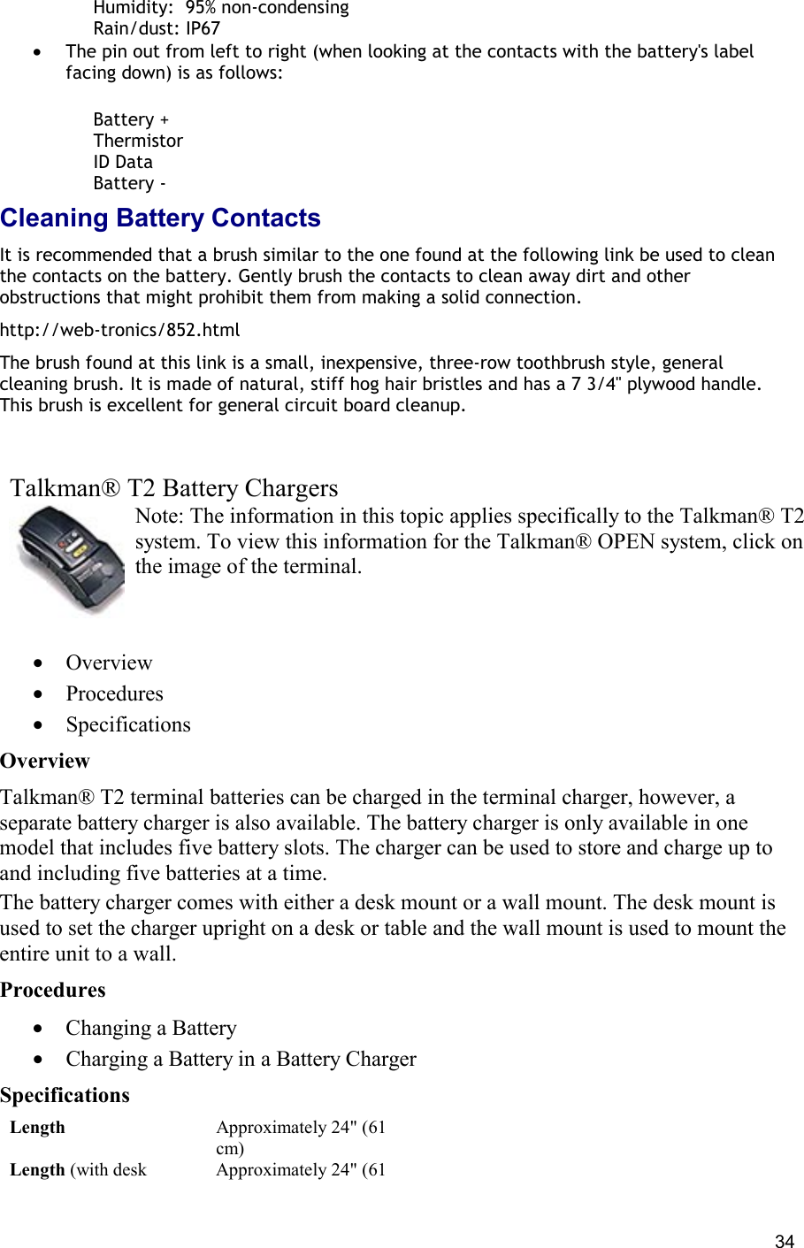  34      Humidity:  95% non-condensing      Rain/dust: IP67 •  The pin out from left to right (when looking at the contacts with the battery&apos;s label facing down) is as follows:       Battery +      Thermistor      ID Data      Battery - Cleaning Battery Contacts It is recommended that a brush similar to the one found at the following link be used to clean the contacts on the battery. Gently brush the contacts to clean away dirt and other obstructions that might prohibit them from making a solid connection. http://web-tronics/852.html The brush found at this link is a small, inexpensive, three-row toothbrush style, general cleaning brush. It is made of natural, stiff hog hair bristles and has a 7 3/4&quot; plywood handle. This brush is excellent for general circuit board cleanup.      Talkman® T2 Battery Chargers Note: The information in this topic applies specifically to the Talkman® T2 system. To view this information for the Talkman® OPEN system, click on the image of the terminal.   •  Overview •  Procedures •  Specifications Overview Talkman® T2 terminal batteries can be charged in the terminal charger, however, a separate battery charger is also available. The battery charger is only available in one model that includes five battery slots. The charger can be used to store and charge up to and including five batteries at a time. The battery charger comes with either a desk mount or a wall mount. The desk mount is used to set the charger upright on a desk or table and the wall mount is used to mount the entire unit to a wall. Procedures •  Changing a Battery •  Charging a Battery in a Battery Charger Specifications Length Approximately 24&quot; (61 cm) Length (with desk  Approximately 24&quot; (61 