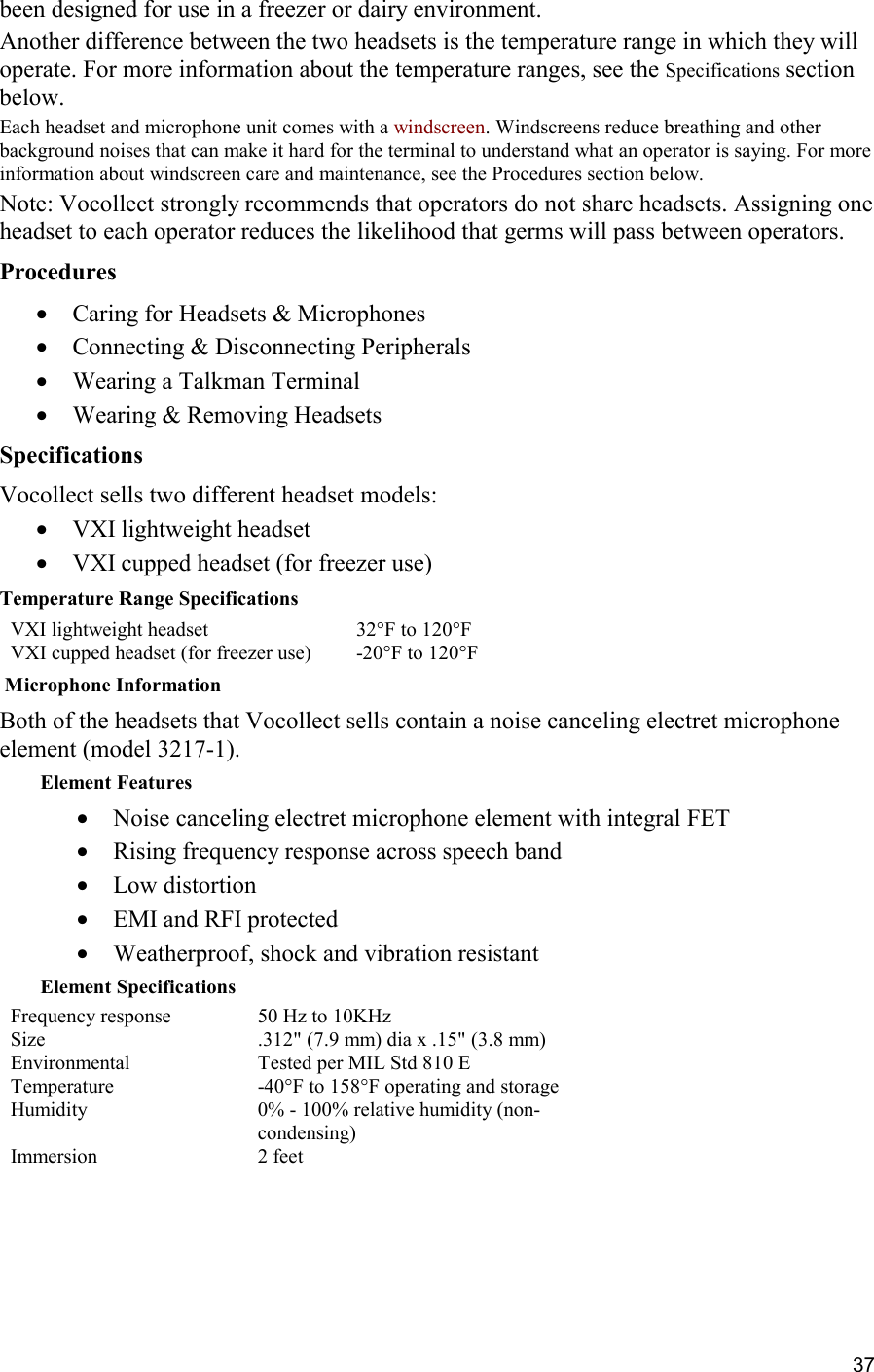 37 been designed for use in a freezer or dairy environment. Another difference between the two headsets is the temperature range in which they will operate. For more information about the temperature ranges, see the Specifications section below. Each headset and microphone unit comes with a windscreen. Windscreens reduce breathing and other background noises that can make it hard for the terminal to understand what an operator is saying. For more information about windscreen care and maintenance, see the Procedures section below. Note: Vocollect strongly recommends that operators do not share headsets. Assigning one headset to each operator reduces the likelihood that germs will pass between operators. Procedures •  Caring for Headsets &amp; Microphones •  Connecting &amp; Disconnecting Peripherals •  Wearing a Talkman Terminal •  Wearing &amp; Removing Headsets Specifications Vocollect sells two different headset models:  •  VXI lightweight headset •  VXI cupped headset (for freezer use) Temperature Range Specifications VXI lightweight headset 32°F to 120°F VXI cupped headset (for freezer use) -20°F to 120°F  Microphone Information Both of the headsets that Vocollect sells contain a noise canceling electret microphone element (model 3217-1). Element Features •  Noise canceling electret microphone element with integral FET •  Rising frequency response across speech band •  Low distortion •  EMI and RFI protected •  Weatherproof, shock and vibration resistant Element Specifications Frequency response 50 Hz to 10KHz Size .312&quot; (7.9 mm) dia x .15&quot; (3.8 mm) Environmental Tested per MIL Std 810 E Temperature -40°F to 158°F operating and storage Humidity 0% - 100% relative humidity (non-condensing) Immersion 2 feet     
