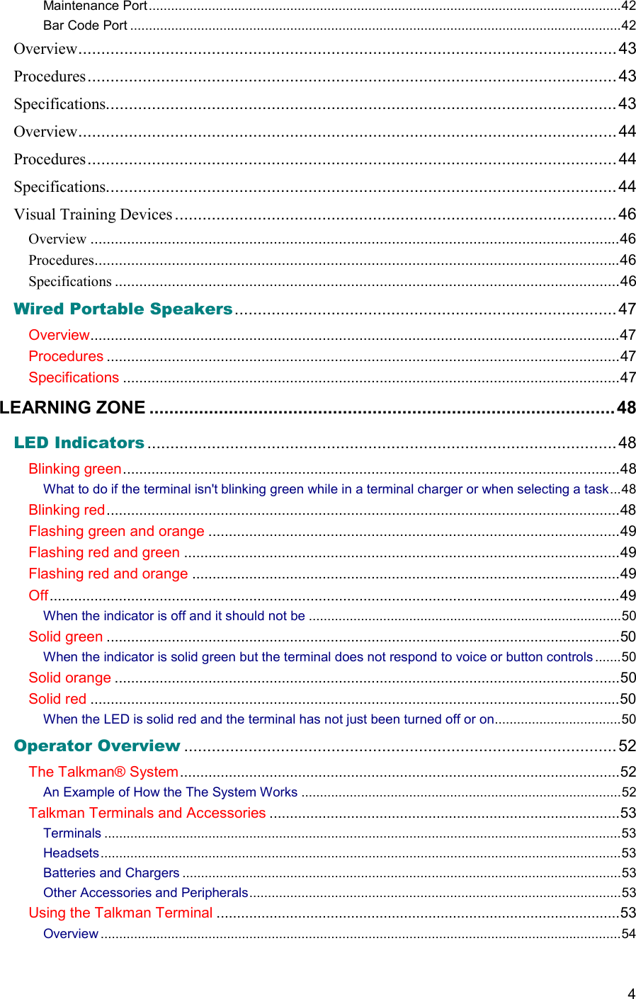  4 Maintenance Port...............................................................................................................................42 Bar Code Port ....................................................................................................................................42 Overview..................................................................................................................... 43 Procedures...................................................................................................................43 Specifications...............................................................................................................43 Overview..................................................................................................................... 44 Procedures...................................................................................................................44 Specifications...............................................................................................................44 Visual Training Devices ................................................................................................46 Overview ..................................................................................................................................46 Procedures.................................................................................................................................46 Specifications ............................................................................................................................46 Wired Portable Speakers................................................................................... 47 Overview..................................................................................................................................47 Procedures ..............................................................................................................................47 Specifications ..........................................................................................................................47 LEARNING ZONE ..............................................................................................48 LED Indicators ......................................................................................................48 Blinking green..........................................................................................................................48 What to do if the terminal isn&apos;t blinking green while in a terminal charger or when selecting a task...48 Blinking red..............................................................................................................................48 Flashing green and orange .....................................................................................................49 Flashing red and green ...........................................................................................................49 Flashing red and orange .........................................................................................................49 Off............................................................................................................................................49 When the indicator is off and it should not be ....................................................................................50 Solid green ..............................................................................................................................50 When the indicator is solid green but the terminal does not respond to voice or button controls .......50 Solid orange ............................................................................................................................50 Solid red ..................................................................................................................................50 When the LED is solid red and the terminal has not just been turned off or on..................................50 Operator Overview .............................................................................................. 52 The Talkman® System............................................................................................................52 An Example of How the The System Works ......................................................................................52 Talkman Terminals and Accessories ......................................................................................53 Terminals ...........................................................................................................................................53 Headsets............................................................................................................................................53 Batteries and Chargers ......................................................................................................................53 Other Accessories and Peripherals....................................................................................................53 Using the Talkman Terminal ...................................................................................................53 Overview ............................................................................................................................................54 