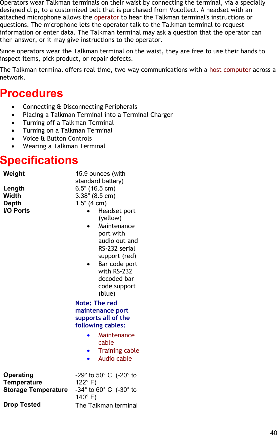  40 Operators wear Talkman terminals on their waist by connecting the terminal, via a specially designed clip, to a customized belt that is purchased from Vocollect. A headset with an attached microphone allows the operator to hear the Talkman terminal&apos;s instructions or questions. The microphone lets the operator talk to the Talkman terminal to request information or enter data. The Talkman terminal may ask a question that the operator can then answer, or it may give instructions to the operator. Since operators wear the Talkman terminal on the waist, they are free to use their hands to inspect items, pick product, or repair defects. The Talkman terminal offers real-time, two-way communications with a host computer across a network. Procedures  •  Connecting &amp; Disconnecting Peripherals •  Placing a Talkman Terminal into a Terminal Charger •  Turning off a Talkman Terminal •  Turning on a Talkman Terminal •  Voice &amp; Button Controls •  Wearing a Talkman Terminal Specifications Weight 15.9 ounces (with standard battery) Length 6.5&quot; (16.5 cm) Width 3.38&quot; (8.5 cm) Depth 1.5&quot; (4 cm) I/O Ports •  Headset port (yellow) •  Maintenance port with audio out and RS-232 serial support (red) •  Bar code port with RS-232 decoded bar code support (blue) Note: The red maintenance port supports all of the following cables:  •  Maintenance cable •  Training cable •  Audio cable    Operating Temperature -29° to 50° C  (-20° to 122° F) Storage Temperature -34° to 60° C  (-30° to 140° F) Drop Tested The Talkman terminal 