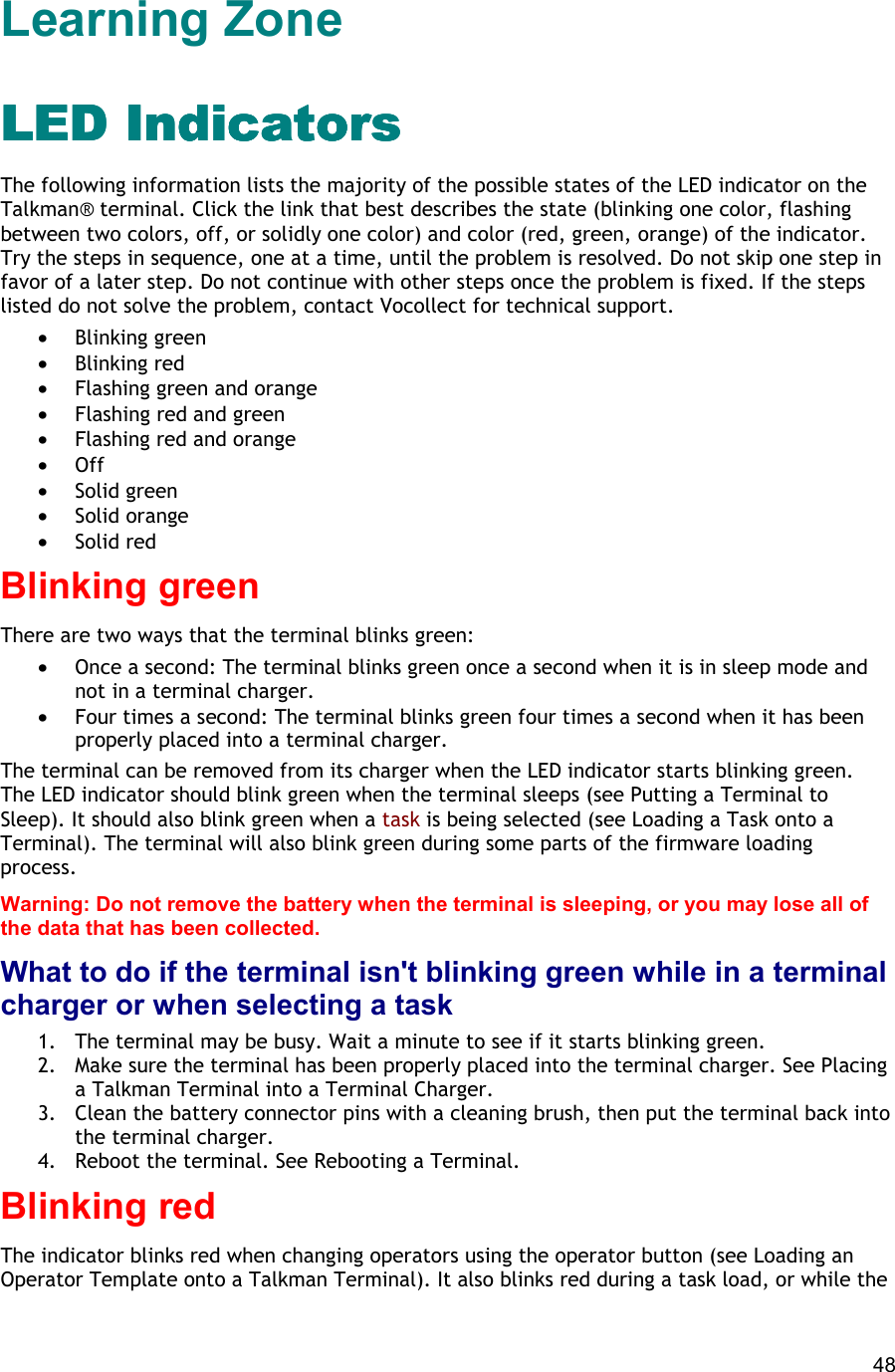  48 Learning Zone LED IndicatorsLED IndicatorsLED IndicatorsLED Indicators The following information lists the majority of the possible states of the LED indicator on the Talkman® terminal. Click the link that best describes the state (blinking one color, flashing between two colors, off, or solidly one color) and color (red, green, orange) of the indicator. Try the steps in sequence, one at a time, until the problem is resolved. Do not skip one step in favor of a later step. Do not continue with other steps once the problem is fixed. If the steps listed do not solve the problem, contact Vocollect for technical support.  •  Blinking green •  Blinking red •  Flashing green and orange •  Flashing red and green •  Flashing red and orange •  Off •  Solid green •  Solid orange •  Solid red Blinking green There are two ways that the terminal blinks green: •  Once a second: The terminal blinks green once a second when it is in sleep mode and not in a terminal charger. •  Four times a second: The terminal blinks green four times a second when it has been properly placed into a terminal charger. The terminal can be removed from its charger when the LED indicator starts blinking green. The LED indicator should blink green when the terminal sleeps (see Putting a Terminal to Sleep). It should also blink green when a task is being selected (see Loading a Task onto a Terminal). The terminal will also blink green during some parts of the firmware loading process. Warning: Do not remove the battery when the terminal is sleeping, or you may lose all of the data that has been collected. What to do if the terminal isn&apos;t blinking green while in a terminal charger or when selecting a task 1.  The terminal may be busy. Wait a minute to see if it starts blinking green. 2.  Make sure the terminal has been properly placed into the terminal charger. See Placing a Talkman Terminal into a Terminal Charger. 3.  Clean the battery connector pins with a cleaning brush, then put the terminal back into the terminal charger. 4.  Reboot the terminal. See Rebooting a Terminal. Blinking red The indicator blinks red when changing operators using the operator button (see Loading an Operator Template onto a Talkman Terminal). It also blinks red during a task load, or while the 