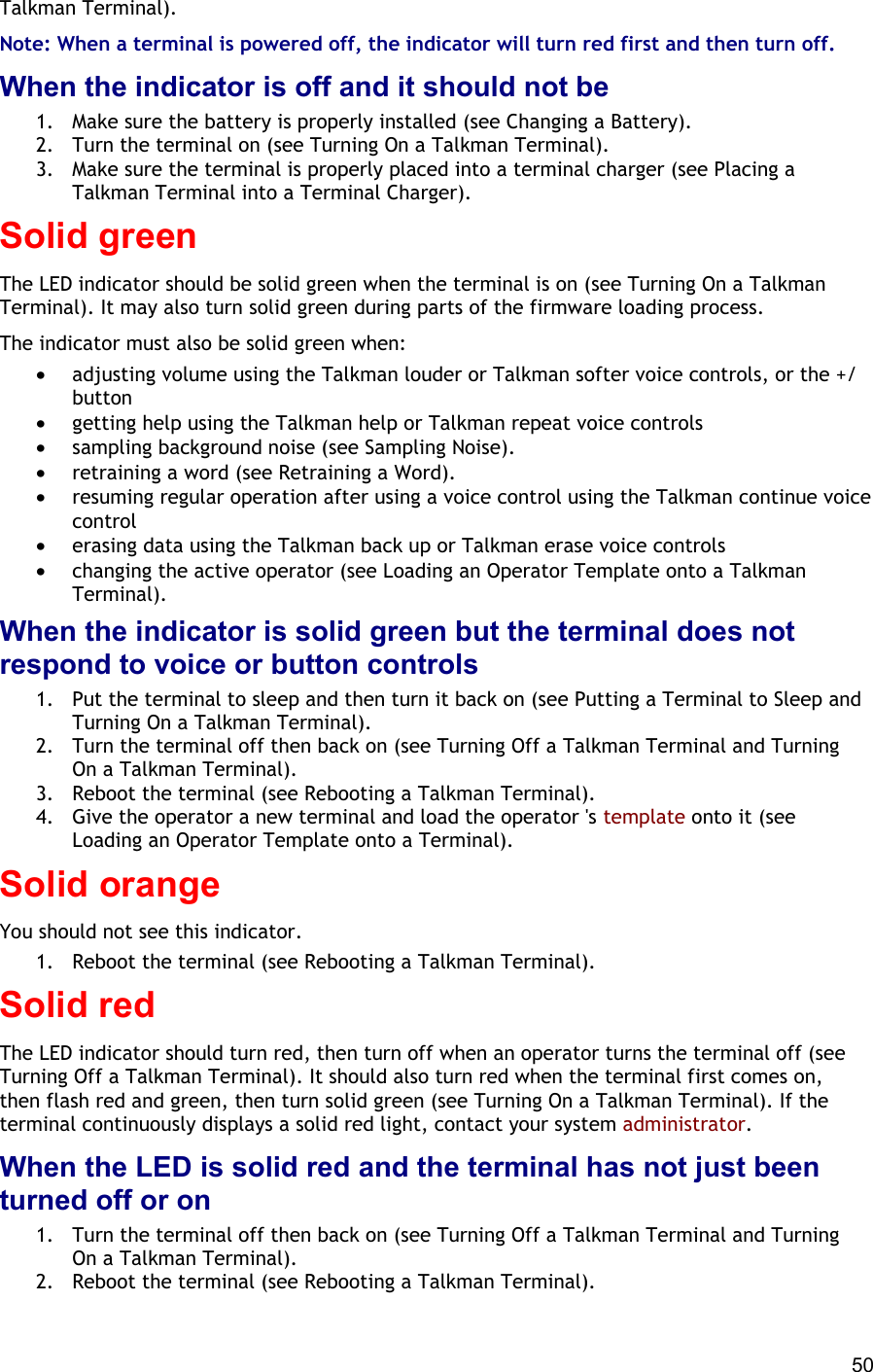  50 Talkman Terminal). Note: When a terminal is powered off, the indicator will turn red first and then turn off. When the indicator is off and it should not be 1.  Make sure the battery is properly installed (see Changing a Battery). 2.  Turn the terminal on (see Turning On a Talkman Terminal). 3.  Make sure the terminal is properly placed into a terminal charger (see Placing a Talkman Terminal into a Terminal Charger). Solid green The LED indicator should be solid green when the terminal is on (see Turning On a Talkman Terminal). It may also turn solid green during parts of the firmware loading process. The indicator must also be solid green when:  •  adjusting volume using the Talkman louder or Talkman softer voice controls, or the +/ button •  getting help using the Talkman help or Talkman repeat voice controls •  sampling background noise (see Sampling Noise). •  retraining a word (see Retraining a Word). •  resuming regular operation after using a voice control using the Talkman continue voice control •  erasing data using the Talkman back up or Talkman erase voice controls •  changing the active operator (see Loading an Operator Template onto a Talkman Terminal). When the indicator is solid green but the terminal does not respond to voice or button controls 1.  Put the terminal to sleep and then turn it back on (see Putting a Terminal to Sleep and Turning On a Talkman Terminal). 2.  Turn the terminal off then back on (see Turning Off a Talkman Terminal and Turning On a Talkman Terminal). 3.  Reboot the terminal (see Rebooting a Talkman Terminal). 4.  Give the operator a new terminal and load the operator &apos;s template onto it (see Loading an Operator Template onto a Terminal). Solid orange You should not see this indicator.  1.  Reboot the terminal (see Rebooting a Talkman Terminal). Solid red The LED indicator should turn red, then turn off when an operator turns the terminal off (see Turning Off a Talkman Terminal). It should also turn red when the terminal first comes on, then flash red and green, then turn solid green (see Turning On a Talkman Terminal). If the terminal continuously displays a solid red light, contact your system administrator. When the LED is solid red and the terminal has not just been turned off or on 1.  Turn the terminal off then back on (see Turning Off a Talkman Terminal and Turning On a Talkman Terminal). 2.  Reboot the terminal (see Rebooting a Talkman Terminal). 