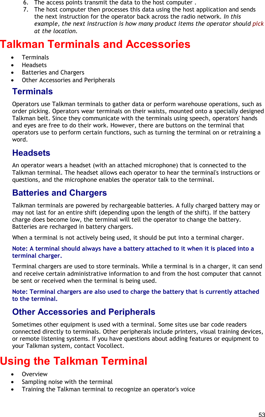  53 6.  The access points transmit the data to the host computer . 7.  The host computer then processes this data using the host application and sends the next instruction for the operator back across the radio network. In this example, the next instruction is how many product items the operator should pick at the location. Talkman Terminals and Accessories  •  Terminals •  Headsets •  Batteries and Chargers •  Other Accessories and Peripherals Terminals Operators use Talkman terminals to gather data or perform warehouse operations, such as order picking. Operators wear terminals on their waists, mounted onto a specially designed Talkman belt. Since they communicate with the terminals using speech, operators&apos; hands and eyes are free to do their work. However, there are buttons on the terminal that operators use to perform certain functions, such as turning the terminal on or retraining a word. Headsets An operator wears a headset (with an attached microphone) that is connected to the Talkman terminal. The headset allows each operator to hear the terminal&apos;s instructions or questions, and the microphone enables the operator talk to the terminal. Batteries and Chargers Talkman terminals are powered by rechargeable batteries. A fully charged battery may or may not last for an entire shift (depending upon the length of the shift). If the battery charge does become low, the terminal will tell the operator to change the battery. Batteries are recharged in battery chargers. When a terminal is not actively being used, it should be put into a terminal charger. Note: A terminal should always have a battery attached to it when it is placed into a terminal charger. Terminal chargers are used to store terminals. While a terminal is in a charger, it can send and receive certain administrative information to and from the host computer that cannot be sent or received when the terminal is being used. Note: Terminal chargers are also used to charge the battery that is currently attached to the terminal. Other Accessories and Peripherals Sometimes other equipment is used with a terminal. Some sites use bar code readers connected directly to terminals. Other peripherals include printers, visual training devices, or remote listening systems. If you have questions about adding features or equipment to your Talkman system, contact Vocollect. Using the Talkman Terminal  •  Overview •  Sampling noise with the terminal •  Training the Talkman terminal to recognize an operator&apos;s voice 